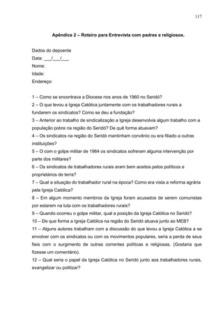 117
117
Apêndice 2 – Roteiro para Entrevista com padres e religiosos.
Dados do depoente
Data: ___/___/___
Nome:
Idade:
Endereço:
1 – Como se encontrava a Diocese nos anos de 1960 no Seridó?
2 – O que levou a Igreja Católica juntamente com os trabalhadores rurais a
fundarem os sindicatos? Como se deu a fundação?
3 – Anterior ao trabalho de sindicalização a Igreja desenvolvia algum trabalho com a
população pobre na região do Seridó? De quê forma atuavam?
4 – Os sindicatos na região do Seridó mantinham convênio ou era filiado a outras
instituições?
5 – O com o golpe militar de 1964 os sindicatos sofreram alguma intervenção por
parte dos militares?
6 – Os sindicatos de trabalhadores rurais eram bem aceitos pelos políticos e
proprietários de terra?
7 – Qual a situação do trabalhador rural na época? Como era vista a reforma agrária
pela Igreja Católica?
8 – Em algum momento membros da Igreja foram acusados de serem comunistas
por estarem na luta com os trabalhadores rurais?
9 – Quando ocorreu o golpe militar, qual a posição da Igreja Católica no Seridó?
10 – De que forma a Igreja Católica na região do Seridó atuava junto ao MEB?
11 – Alguns autores trabalham com a discussão do que levou a Igreja Católica a se
envolver com os sindicatos ou com os movimentos populares, seria a perda de seus
fieis com o surgimento de outras correntes políticas e religiosas. (Gostaria que
fizesse um comentário).
12 – Qual seria o papel da Igreja Católica no Seridó junto aos trabalhadores rurais,
evangelizar ou politizar?
 