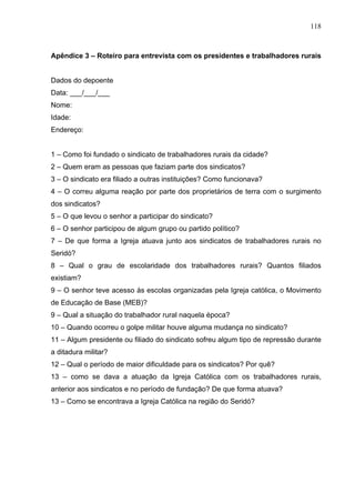 118
118
Apêndice 3 – Roteiro para entrevista com os presidentes e trabalhadores rurais
Dados do depoente
Data: ___/___/___
Nome:
Idade:
Endereço:
1 – Como foi fundado o sindicato de trabalhadores rurais da cidade?
2 – Quem eram as pessoas que faziam parte dos sindicatos?
3 – O sindicato era filiado a outras instituições? Como funcionava?
4 – O correu alguma reação por parte dos proprietários de terra com o surgimento
dos sindicatos?
5 – O que levou o senhor a participar do sindicato?
6 – O senhor participou de algum grupo ou partido político?
7 – De que forma a Igreja atuava junto aos sindicatos de trabalhadores rurais no
Seridó?
8 – Qual o grau de escolaridade dos trabalhadores rurais? Quantos filiados
existiam?
9 – O senhor teve acesso às escolas organizadas pela Igreja católica, o Movimento
de Educação de Base (MEB)?
9 – Qual a situação do trabalhador rural naquela época?
10 – Quando ocorreu o golpe militar houve alguma mudança no sindicato?
11 – Algum presidente ou filiado do sindicato sofreu algum tipo de repressão durante
a ditadura militar?
12 – Qual o período de maior dificuldade para os sindicatos? Por quê?
13 – como se dava a atuação da Igreja Católica com os trabalhadores rurais,
anterior aos sindicatos e no período de fundação? De que forma atuava?
13 – Como se encontrava a Igreja Católica na região do Seridó?
 