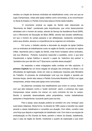 12
12
resultou na criação de diversos sindicatos de trabalhadores rurais, uma vez que as
Ligas Camponesas, vistas pela Igreja católica como comunistas, já se encontravam
no litoral do Estado e o Partido Comunista estava à frente deste trabalho.
O movimento sindical na região do Seridó está relacionado ao
“Movimento de Natal”, coordenado pela Arquidiocese, que vinha desenvolvendo
atividades com o homem do campo, através do Serviço de Assistência Rural (SAR),
com o Movimento de Educação de Base (MEB), através das escolas radiofônicas,
em que o homem do campo passaria a ser alfabetizado, recebendo orientações
sobre seus direitos, deveres e a importância de se organizar em sindicatos.
Em suma, o trabalho aborda a discussão da atuação da Igreja Católica
com os sindicatos de trabalhadores rurais na região do Seridó, no período do regime
militar, reportando para a região do Seridó, onde foram fundados vários sindicatos,
sob sua influência. Portanto, buscamos responder a questões, como: o que teria
impulsionado a Igreja Católica a assumir o papel de “redentora dos pobres” e
“portadora dos que não têm voz”? Qual seria o sentido dessa atuação?
As respostas a estas indagações estão contidas em três capítulos. O
primeiro Capítulo faz um breve resgate da situação dos sindicatos no Brasil, e as
dificuldades de legitimação, tendo em vista os obstáculos impostos pelo Ministério
do Trabalho. O processo de sindicalização rural que era dirigido e apoiado por
diversas forças, dentre elas estava o Partido Comunista Brasileiro (PCB) e as Ligas
camponesas, ambas vistas pela Igreja como comunistas.
As péssimas condições dos trabalhadores que viviam no campo, fizeram
com que eles lutassem contra o “poder senhorial”, assim, a presença das Ligas
Camponesas nesse cenário iria marcar um outro momento de luta no campo.
Devido à opressão desencadeada pelos proprietários, muitos trabalhadores
passariam a freqüentá-las, buscando apoio para sua luta.
Para a Igreja, essa atuação poderia se constituir em uma “ameaça” para
suas bases religiosas. Desta forma, na década de 1960, passa a reavaliar seu papel
perante a classe trabalhadora e consolida sua atuação. Com efeito, constitui mais
uma força que disputa a organização do trabalhador rural. Com toda a sua equipe de
sindicalização no Rio Grande do Norte, penetra o interior do Estado, trabalhando,
aqui o caso da região do Seridó, mostrando o quadro de exploração a que eram
 