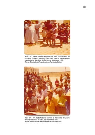 121
121
Foto 03 - Padre Ernesto Espínola da Silva, discursando na
porta da Igreja do padroeiro São José, para os trabalhadores
na cidade de São José do Seridó, na década de 1970.
Fonte: Sindicato de Trabalhadores Rurais de Caicó.
Foto 04 - Os trabalhadores atentos à discussão do padre
Ernesto Espínola da Silva, na década de 1970.
Fonte: Sindicato de Trabalhadores Rurais de Caicó.
 