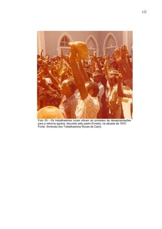 122
122
Foto 05 - Os trabalhadores rurais vibram ao processo de desapropriações
para a reforma agrária, discutido pelo padre Ernesto, na década de 1970.
Fonte: Sindicato dos Trabalhadores Rurais de Caicó.
 