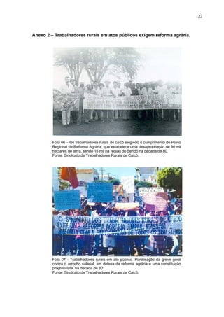123
123
Anexo 2 – Trabalhadores rurais em atos públicos exigem reforma agrária.
Foto 06 – Os trabalhadores rurais de caicó exigindo o cumprimento do Plano
Regional de Reforma Agrária, que estabelece uma desapropriação de 80 mil
hectares de terra, sendo 16 mil na região do Seridó na década de 80.
Fonte: Sindicato de Trabalhadores Rurais de Caicó.
Foto 07 - Trabalhadores rurais em ato público. Paralisação da greve geral
contra o arrocho salarial, em defesa da reforma agrária e uma constituição
progressista, na década de 80.
Fonte: Sindicato de Trabalhadores Rurais de Caicó.
 