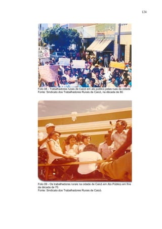 124
124
Foto 08 - Trabalhadores rurais de Caicó em ato público pelas ruas da cidade
Fonte: Sindicato dos Trabalhadores Rurais de Caicó, na década de 80.
Foto 09 - Os trabalhadores rurais na cidade de Caicó em Ato Público em fins
da década de 70.
Fonte: Sindicato dos Trabalhadores Rurais de Caicó.
 