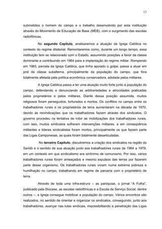 13
13
submetidos o homem do campo e o trabalho desenvolvido por esta instituição
através do Movimento de Educação de Base (MEB), com o surgimento das escolas
radiofônicas.
No segundo Capitulo, analisaremos a atuação da Igreja Católica no
contexto do regime ditatorial. Remontaremos como, durante um longo tempo, essa
instituição tem se relacionado com o Estado, assumindo posições a favor da classe
dominante e contribuindo em 1964 para a implantação do regime militar. Rompendo
em 1965, parcela da Igreja Católica, que tinha apoiado o golpe, passa a atuar em
prol da classe subalterna, principalmente da população do campo, que fora
totalmente afetada pela política econômica conservadora, adotada pelos militares.
A Igreja Católica passa a ter uma atuação muito forte junto à população do
campo, defendendo e denunciando as arbitrariedades e atrocidades praticadas
pelos proprietários e pelos militares. Diante dessa posição assumida, muitos
religiosos foram perseguidos, torturados e mortos. Os conflitos no campo entre os
trabalhadores rurais e os proprietários de terra aumentaram na década de 1970,
devido às reivindicações que os trabalhadores faziam através dos sindicatos. O
governo procedeu na tentativa de inibir as mobilizações dos trabalhadores rurais,
com isso, muitos sindicatos sofreram intervenções militares, e em conseqüência
militantes e lideres sindicalistas foram mortos, principalmente os que faziam parte
das Ligas Camponesas, as quais foram totalmente desarticuladas.
No terceiro Capítulo, discutiremos a criação dos sindicatos na região do
Seridó e o sentido de sua atuação junto aos trabalhadores rurais de 1964 a 1979,
em um contexto em que sindicalismo era sinônimo de comunismo. Por isso, vários
trabalhadores rurais foram ameaçados e mesmo expulsos das terras por fazerem
parte desse organismo. Os trabalhadores rurais viviam numa extrema pobreza e
humilhação no campo, trabalhando em regime de parceria com o proprietário de
terra.
Através de toda uma infra-estrura – as paróquias, o jornal “A Folha”,
publicado pela Diocese, as escolas radiofônicas e a Escola de Serviço Social, dentre
outros –, a Igreja consegue mobilizar a população do campo. Vários encontros são
realizados, no sentido de orientar e organizar os sindicatos, conseguindo, junto aos
trabalhadores, avançar nas lutas sindicais, impossibilitando a penetração das Ligas
 