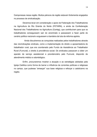 14
14
Camponesas nessa região. Muitos párocos da região estavam fortemente engajados
no processo de sindicalização.
Devemos levar em consideração o apoio da Federação dos Trabalhadores
na Agricultura do Rio Grande do Norte (FETARN), e ainda da Confederação
Nacional dos Trabalhadores na Agricultura (Contag), que contribuíram para que os
trabalhadores conseguissem sair do anonimato e passassem a fazer parte do
cenário político nacional e erguessem a bandeira de luta da reforma agrária.
Ainda discutiremos as conquistas realizadas pelos trabalhadores através
das reivindicações sindicais, como a implementação do direito a aposentadoria do
trabalhador rural, que era coordenado pelo Fundo de Assistência ao Trabalhador
Rural (Funrural), o direito à previdência social. Os sindicatos passavam a obter um
aparato de serviço assistencial e previdenciário pelo Funrural, dispondo de
atendimento médico e odontológico.
Enfim, procuraremos mostrar a atuação e as estratégias adotadas pela
Igreja Católica como forma de barrar a influência de correntes políticas e religiosas
no campo, que pudesse “ameaçar” sua base religiosa e reforçar o catolicismo na
região.
 