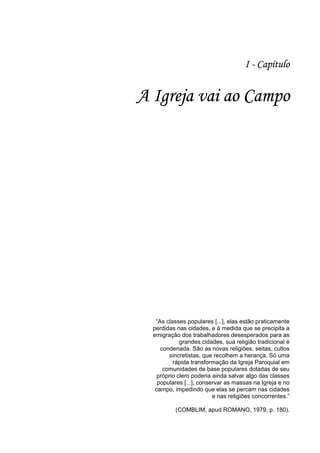 15
15
I - Capítulo
A Igreja vai ao Campo
“As classes populares [...], elas estão praticamente
perdidas nas cidades, e à medida que se precipita a
emigração dos trabalhadores desesperados para as
grandes cidades, sua religião tradicional é
condenada. São as novas religiões, seitas, cultos
sincretistas, que recolhem a herança. Só uma
rápida transformação da Igreja Paroquial em
comunidades de base populares dotadas de seu
próprio clero poderia ainda salvar algo das classes
populares [...], conservar as massas na Igreja e no
campo, impedindo que elas se percam nas cidades
e nas religiões concorrentes.”
(COMBLIM, apud ROMANO, 1979, p. 180).
 