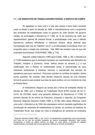 16
16
1.1 – OS SINDICATOS DE TRABALHADORES RURAIS: A DISPUTA NO CAMPO
As agitações no meio rural e a luta pelo acesso à terra foram tomando
corpo no Brasil a partir da década de 1960, e intensificando-se com o surgimento
dos sindicatos de trabalhadores rurais no governo de João Goulart. No governo
Vargas, foi promulgado o Decreto-Lei nº 7.038, de 10 de novembro de 1944, que
regulamentaria, apenas de maneira formal, a sindicalização rural, pois o referido
Decreto-Lei acabava dificultando a estrutura sindical oficial definida pela
Consolidação das Leis do Trabalho1
(CLT), e as dificuldades burocráticas eram um
empecilho para a criação dos sindicatos. “Até 1960 não existiam mais do que oito
sindicatos reconhecidos” (FÜCHTNER, 1980, p. 115).
Segundo Julieta Calazans (1969 apud Coletti, 1998, p. 36), o Decreto-Lei
nº 7.038 estabelecia que os sindicatos deveriam ser reconhecidos pelo Ministério do
Trabalho, Indústria e Comercio. Ainda “definia dentre os deveres [...] a sua
colaboração com o Estado na solidariedade social, à subordinação de seus
interesses profissionais a interesse nacional, a manutenção dos serviços de
assistência para seus membros”. Procurava conciliar os conflitos de trabalho, dentre
outras questões. Na verdade, esse decreto tratava-se apenas de uma manobra
formal do governo para ampliar sua base de apoio político, em um momento de crise
do Estado Novo.
O sindicalismo chegaria ao campo sob a forma de entidades oficiais na
década de 1960, com o Estatuto do Trabalhador Rural (ETR) oriundo da Lei nº.
4.214, de 2/3/1963, tendo uma pequena diferença do Decreto-Lei nº 7.038. O
primeiro decreto foi de autoria do Executivo, enquanto o segundo, do Congresso
Nacional. Segundo Claudinei Coletti (1998, p. 37-38), além dessa diferença, havia
uma outra: o Decreto-Lei de 1944 não expressava nenhum resultado significativo da
constituição de sindicatos de trabalhadores no campo, ao contrário do Estatuto do
Trabalhador Rural, que surgia em meio à emergência de centenas de sindicatos
1
Segundo Claudinei Coletti (1998, p. 36), “a CLT, os trabalhadores assalariados rurais permanentes,
com mais de um ano de serviços prestados ao mesmo empregador adquiriam, pelo menos
formalmente, o direito ao salário mínimo, as férias, ao aviso prévio, à jornada de trabalho
regulamentada e à proteção das normas genéricas relativas ao contrato de trabalhos”.
 