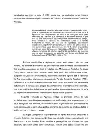 17
17
espalhados por todo o país. O ETR exigia que os sindicatos rurais fossem
reconhecidos oficialmente pelo Ministério do Trabalho. Conforme Manuel Correia de
Andrade,
havia dificuldade, dentro da estrutura sindical corporativista do Brasil,
para a organização de sindicatos de trabalhadores rurais, face à
repressão dos proprietários de terra e às restrições feitas pelo
Ministério do Trabalho, que controlava o movimento sindical e que
não via com bons olhos a organização dos trabalhadores do campo.
Para contornar a situação, os sindicalistas rurais e o Partido
Comunista do Brasil, em sua fase de legalidade, organizaram
associações, registraram em cartório, nos termos do Código Civil, a
que denominava Ligas Camponesas. Em 1945, foram organizadas
numerosas Ligas Camponeses nas áreas periféricas de Recife e em
alguns municípios do interior, aglutinando plantadores de legumes
que se viam ameaçados de expulsão das terras arrendadas que
tinham cultivado. (ANDRADE, 1986, p. 26).
Embora constituídas e registradas como associações civis, em sua
maioria, ao tentarem transformar-se em sindicatos eram barradas pela resistência
dos grandes proprietários de terra e vedadas pelo Ministério do Trabalho. As Ligas
Camponesas tiveram uma atuação muito forte junto aos trabalhadores rurais.
Surgiram no Estado de Pernambuco, defendiam a reforma agrária, sob a liderança
de Francisco Julião, advogado e deputado do Partido Socialista Brasileiro (PSB),
defendendo a sindicalização do trabalhador rural, contra a expulsão das terras onde
trabalhavam, a elevação dos preços do arrendamento, e também contra o cambão,
que era a prática de o trabalhador ter que trabalhar alguns dias da semana na terra
do proprietário sem nenhuma remuneração, dentre outras questões.
Segundo Fernando de Azevedo (1982), as primeiras formas de luta
adotadas pelas Ligas Camponesas ocorrem na instância jurídica, representadas por
seus advogados nos tribunais, assumindo os seus litígios contra os proprietários de
terra, combinando-se com a luta política em torno da denúncia de arbitrariedades e
violências que ocorriam no campo.
As Ligas Camponesas expandiram-se de forma horizontal, chegando a
diversos Estados, mas sendo no Nordeste sua atuação maior, especialmente em
Pernambuco e na Paraíba. Eram temidas e perseguidas nos Estados em que
atuavam, por serem vistas como comunistas. Tinham uma posição autônoma em
 