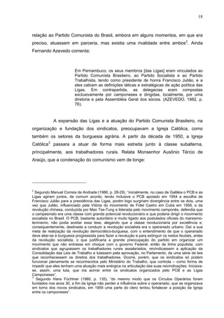 18
18
relação ao Partido Comunista do Brasil, embora em alguns momentos, em que era
preciso, atuassem em parceria, mas existia uma rivalidade entre ambos2
. Ainda
Fernando Azevedo comenta:
Em Pernambuco, os seus membros [das Ligas] eram vinculados ao
Partido Comunista Brasileiro, ao Partido Socialista e ao Partido
Trabalhista, tendo como presidente de honra Francisco Julião, e a
eles cabiam as definições táticas e estratégicas de ação política das
Ligas. Em contrapartida, as delegacias eram compostas
exclusivamente por camponeses e dirigidas, localmente, por uma
diretoria e pela Assembléia Geral dos sócios. (AZEVEDO, 1982, p.
76).
A expansão das Ligas e a atuação do Partido Comunista Brasileiro, na
organização e fundação dos sindicatos, preocupavam a Igreja Católica, como
também os setores da burguesia agrária. A partir da década de 1950, a Igreja
Católica3
passara a atuar de forma mais estreita junto à classe subalterna,
principalmente, aos trabalhadores rurais. Relata Monsenhor Ausônio Tércio de
Araújo, que a condenação do comunismo vem de longe:
2
Segundo Manuel Correia de Andrade (1986, p. 28-29), “inicialmente, no caso de Galiléia o PCB e as
Ligas agiram juntos, de comum acordo, tendo inclusive o PCB apoiado em 1954 a escolha de
Francisco Julião para a presidência das Ligas, porém logo surgiriam divergência entre os dois, uma
vez que Julião, influenciado pela Vitória do movimento de Fidel Castro em Cuba em 1958, e da
revolução chinesa, conduzida por Mao Tse-Tung e liderada pelo movimento camponês, defendia que
o campesinato era uma classe com grande potencial revolucionário e que poderia dirigir o movimento
socialista no Brasil. O PCB, bastante autoritário e muito ligado aos postulados oficiais do marxismo-
leninismo, não podia aceitar essa tese, alegando que a classe revolucionária por excelência e,
consequentemente, destinada a conduzir a revolução socialista era o operariado urbano. Daí a sua
meta de realização da revolução democrático-burguesa, com o entendimento de que o operariado
deve aliar-se à burguesia progressista para fazer a revolução e para extinguir os restos feudais, antes
da revolução socialista, o que justificaria a grande preocupação do partido em organizar um
movimento que não entrasse em choque com o governo Federal, então de linha populista, com
sindicatos que agrupassem os trabalhadores rurais assalariados, reivindicassem a aplicação da
Consolidação das Leis de Trabalho e lutassem pela aprovação, no Parlamento, de uma série de leis
que reconhecessem os direitos dos trabalhadores. Ocorre, porém, que os sindicatos só podem
funcionar plenamente se reconhecidos pelo Ministério do Trabalho, que controla – como forma de
impedir que eles tenham uma atuação mais enérgica na articulação das suas reivindicações. Iniciava-
se, assim, uma luta, que iria acirrar entre os sindicatos organizados pelo PCB e as Ligas
Camponeses”.
3
Segundo Hans Füchtner (1980, p. 135), “do mesmo modo que os Círculos Operários foram
fundados nos anos 30, a fim da Igreja não perder a influência sobre o operariado, que se organizava
em torno dos novos sindicatos, em 1959 uma parte do clero tentou fortalecer a posição da Igreja
entre os camponeses”.
 