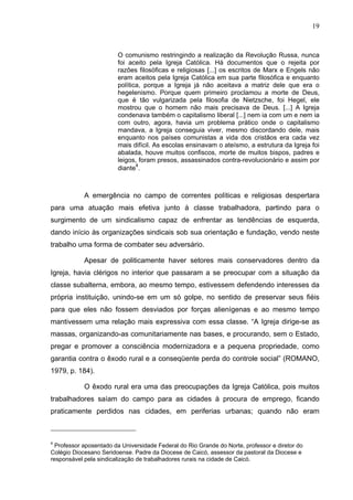 19
19
O comunismo restringindo a realização da Revolução Russa, nunca
foi aceito pela Igreja Católica. Há documentos que o rejeita por
razões filosóficas e religiosas [...] os escritos de Marx e Engels não
eram aceitos pela Igreja Católica em sua parte filosófica e enquanto
política, porque a Igreja já não aceitava a matriz dele que era o
hegelenismo. Porque quem primeiro proclamou a morte de Deus,
que é tão vulgarizada pela filosofia de Nietzsche, foi Hegel, ele
mostrou que o homem não mais precisava de Deus. [...] A Igreja
condenava também o capitalismo liberal [...] nem ia com um e nem ia
com outro, agora, havia um problema prático onde o capitalismo
mandava, a Igreja conseguia viver, mesmo discordando dele, mais
enquanto nos países comunistas a vida dos cristãos era cada vez
mais difícil. As escolas ensinavam o ateísmo, a estrutura da Igreja foi
abalada, houve muitos confiscos, morte de muitos bispos, padres e
leigos, foram presos, assassinados contra-revolucionário e assim por
diante
4
.
A emergência no campo de correntes políticas e religiosas despertara
para uma atuação mais efetiva junto à classe trabalhadora, partindo para o
surgimento de um sindicalismo capaz de enfrentar as tendências de esquerda,
dando início às organizações sindicais sob sua orientação e fundação, vendo neste
trabalho uma forma de combater seu adversário.
Apesar de politicamente haver setores mais conservadores dentro da
Igreja, havia clérigos no interior que passaram a se preocupar com a situação da
classe subalterna, embora, ao mesmo tempo, estivessem defendendo interesses da
própria instituição, unindo-se em um só golpe, no sentido de preservar seus fiéis
para que eles não fossem desviados por forças alienígenas e ao mesmo tempo
mantivessem uma relação mais expressiva com essa classe. “A Igreja dirige-se as
massas, organizando-as comunitariamente nas bases, e procurando, sem o Estado,
pregar e promover a consciência modernizadora e a pequena propriedade, como
garantia contra o êxodo rural e a conseqüente perda do controle social” (ROMANO,
1979, p. 184).
O êxodo rural era uma das preocupações da Igreja Católica, pois muitos
trabalhadores saíam do campo para as cidades à procura de emprego, ficando
praticamente perdidos nas cidades, em periferias urbanas; quando não eram
4
Professor aposentado da Universidade Federal do Rio Grande do Norte, professor e diretor do
Colégio Diocesano Seridoense. Padre da Diocese de Caicó, assessor da pastoral da Diocese e
responsável pela sindicalização de trabalhadores rurais na cidade de Caicó.
 