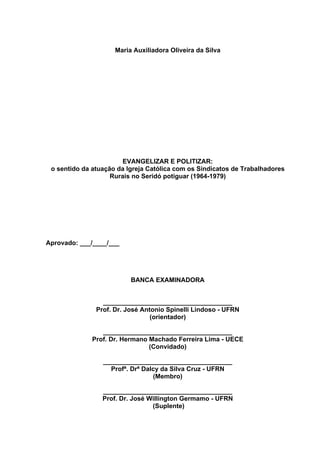 2
2
Maria Auxiliadora Oliveira da Silva
EVANGELIZAR E POLITIZAR:
o sentido da atuação da Igreja Católica com os Sindicatos de Trabalhadores
Rurais no Seridó potiguar (1964-1979)
Aprovado: ___/____/___
BANCA EXAMINADORA
____________________________________
Prof. Dr. José Antonio Spinelli Lindoso - UFRN
(orientador)
____________________________________
Prof. Dr. Hermano Machado Ferreira Lima - UECE
(Convidado)
____________________________________
Profª. Drª Dalcy da Silva Cruz - UFRN
(Membro)
____________________________________
Prof. Dr. José Willington Germamo - UFRN
(Suplente)
 