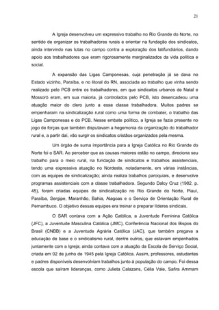 21
21
A Igreja desenvolveu um expressivo trabalho no Rio Grande do Norte, no
sentido de organizar os trabalhadores rurais e orientar na fundação dos sindicatos,
ainda intervindo nas lutas no campo contra a exploração dos latifundiários, dando
apoio aos trabalhadores que eram rigorosamente marginalizados da vida política e
social.
A expansão das Ligas Camponesas, cuja penetração já se dava no
Estado vizinho, Paraíba, e no litoral do RN, associada ao trabalho que vinha sendo
realizado pelo PCB entre os trabalhadores, em que sindicatos urbanos de Natal e
Mossoró eram, em sua maioria, já controlados pelo PCB, isto desencadeou uma
atuação maior do clero junto a essa classe trabalhadora. Muitos padres se
empenharam na sindicalização rural como uma forma de combater, o trabalho das
Ligas Camponesas e do PCB. Nesse embate político, a Igreja se fazia presente no
jogo de forças que também disputavam a hegemonia da organização do trabalhador
rural e, a partir daí, vão surgir os sindicatos cristãos organizados pela mesma.
Um órgão de suma importância para a Igreja Católica no Rio Grande do
Norte foi o SAR. Ao perceber que as causas maiores estão no campo, direciona seu
trabalho para o meio rural, na fundação de sindicatos e trabalhos assistenciais,
tendo uma expressiva atuação no Nordeste, notadamente, em várias instâncias,
com as equipes de sindicalização; ainda realiza trabalhos paroquiais, e desenvolve
programas assistenciais com a classe trabalhadora. Segundo Dalcy Cruz (1982, p.
45), foram criadas equipes de sindicalização no Rio Grande do Norte, Piauí,
Paraíba, Sergipe, Maranhão, Bahia, Alagoas e o Serviço de Orientação Rural de
Pernambuco. O objetivo dessas equipes era treinar e preparar líderes sindicais.
O SAR contava com a Ação Católica, a Juventude Feminina Católica
(JFC), a Juventude Masculina Católica (JMC), Conferência Nacional dos Bispos do
Brasil (CNBB) e a Juventude Agrária Católica (JAC), que também pregava a
educação de base e o sindicalismo rural, dentre outros, que estavam empenhados
juntamente com a Igreja; ainda contava com a atuação da Escola de Serviço Social,
criada em 02 de junho de 1945 pela Igreja Católica. Assim, professores, estudantes
e padres disponíveis desenvolviam trabalhos junto à população do campo. Foi dessa
escola que saíram lideranças, como Julieta Calazans, Célia Vale, Safira Ammam
 