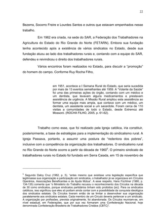 22
22
Bezerra, Socorro Freire e Lourdes Santos e outros que estavam empenhados nesse
trabalho.
Em 1962 era criada, na sede do SAR, a Federação dos Trabalhadores na
Agricultura do Estado do Rio Grande do Norte (FETARN). Embora sua fundação
tenha acontecido após a existência de vários sindicatos no Estado, desde sua
fundação atuou ao lado dos trabalhadores rurais e, contando com a equipe do SAR,
defendeu e reivindicou o direito dos trabalhadores rurais.
Vários encontros foram realizados no Estado, para discutir a “promoção”
do homem do campo. Conforme Ruy Rocha Filho,
em 1951, acontece a I Semana Rural do Estado, que seria sucedida
por mais de 13 eventos semelhantes até 1959. A “Volante da Saúde”
foi uma das primeiras ações do órgão, contando com um médico e
um dentista, que levavam alguns medicamentos e prestavam
assistência de urgência. A Missão Rural ampliou esta assistência ao
formar uma equipe mais ampla, que contava com um médico, um
dentista, um assistente social e um sacerdote. Foram cerca de 110
visitas a comunidades de todo o Estado, desde Extremoz até
Mossoró. (ROCHA FILHO, 2005, p. 61-62).
Trabalho como esse, que foi realizado pela Igreja católica, iria constituir,
posteriormente, a base de estratégias para a implementação do sindicalismo rural. A
Igreja Passava, portanto, a assumir uma postura de “redentora dos pobres”,
inclusive com a competência da organização dos trabalhadores. O sindicalismo rural
no Rio Grande do Norte ocorre a partir da década de 19605
. O primeiro sindicato de
trabalhadores rurais no Estado foi fundado em Serra Caiada, em 15 de novembro de
5
Segundo Dalcy Cruz (1982, p. 5), “antes mesmo que existisse uma legislação específica que
legitimasse sua organização e participação em sindicatos, o trabalhador já se organizava em Círculos
Operários, Associações Beneficentes e de Ajuda Mútua”. A esse respeito, Hans Füchtner (1980, p.
134-135) comenta que “o Ministério do Trabalho recusou o reconhecimento dos Círculos na década
de 30 como sindicatos, porque sindicatos partidários tinham sido proibidos {sic}. Para os sindicatos
católicos, isso significou que eles só podiam ainda contar com a possibilidade da conquista ideológica
dos sindicatos estatais. Os Círculos tiveram então de se limitar a desenvolver sua organização
paralelamente aos sindicatos estatais. Cada membro de um Circulo deveria pertencer a um sindicato.
A organização por profissões, prevista originalmente, foi abandonada. Os Círculos reuniram-se, em
nível estadual, em Federações, que por sua vez formaram uma Confederação Nacional, hoje
denominada Confederação Brasileira de Trabalhadores Cristãos (CBTC)”.
 