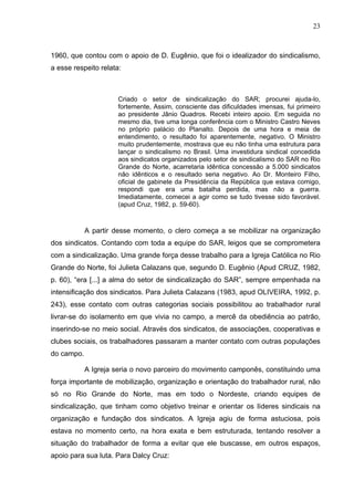 23
23
1960, que contou com o apoio de D. Eugênio, que foi o idealizador do sindicalismo,
a esse respeito relata:
Criado o setor de sindicalização do SAR; procurei ajuda-lo,
fortemente, Assim, consciente das dificuldades imensas, fui primeiro
ao presidente Jânio Quadros. Recebi inteiro apoio. Em seguida no
mesmo dia, tive uma longa conferência com o Ministro Castro Neves
no próprio palácio do Planalto. Depois de uma hora e meia de
entendimento, o resultado foi aparentemente, negativo. O Ministro
muito prudentemente, mostrava que eu não tinha uma estrutura para
lançar o sindicalismo no Brasil. Uma investidura sindical concedida
aos sindicatos organizados pelo setor de sindicalismo do SAR no Rio
Grande do Norte, acarretaria idêntica concessão a 5.000 sindicatos
não idênticos e o resultado seria negativo. Ao Dr. Monteiro Filho,
oficial de gabinete da Presidência da República que estava comigo,
respondi que era uma batalha perdida, mas não a guerra.
Imediatamente, comecei a agir como se tudo tivesse sido favorável.
(apud Cruz, 1982, p. 59-60).
A partir desse momento, o clero começa a se mobilizar na organização
dos sindicatos. Contando com toda a equipe do SAR, leigos que se comprometera
com a sindicalização. Uma grande força desse trabalho para a Igreja Católica no Rio
Grande do Norte, foi Julieta Calazans que, segundo D. Eugênio (Apud CRUZ, 1982,
p. 60), “era [...] a alma do setor de sindicalização do SAR”, sempre empenhada na
intensificação dos sindicatos. Para Julieta Calazans (1983, apud OLIVEIRA, 1992, p.
243), esse contato com outras categorias sociais possibilitou ao trabalhador rural
livrar-se do isolamento em que vivia no campo, a mercê da obediência ao patrão,
inserindo-se no meio social. Através dos sindicatos, de associações, cooperativas e
clubes sociais, os trabalhadores passaram a manter contato com outras populações
do campo.
A Igreja seria o novo parceiro do movimento camponês, constituindo uma
força importante de mobilização, organização e orientação do trabalhador rural, não
só no Rio Grande do Norte, mas em todo o Nordeste, criando equipes de
sindicalização, que tinham como objetivo treinar e orientar os líderes sindicais na
organização e fundação dos sindicatos. A Igreja agiu de forma astuciosa, pois
estava no momento certo, na hora exata e bem estruturada, tentando resolver a
situação do trabalhador de forma a evitar que ele buscasse, em outros espaços,
apoio para sua luta. Para Dalcy Cruz:
 