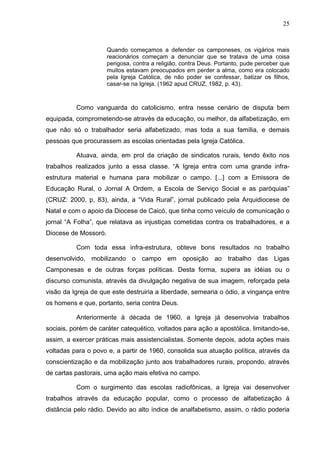 25
25
Quando começamos a defender os camponeses, os vigários mais
reacionários começam a denunciar que se tratava de uma coisa
perigosa, contra a religião, contra Deus. Portanto, pude perceber que
muitos estavam preocupados em perder a alma, como era colocado
pela Igreja Católica, de não poder se confessar, batizar os filhos,
casar-se na Igreja. (1962 apud CRUZ, 1982, p. 43).
Como vanguarda do catolicismo, entra nesse cenário de disputa bem
equipada, comprometendo-se através da educação, ou melhor, da alfabetização, em
que não só o trabalhador seria alfabetizado, mas toda a sua família, e demais
pessoas que procurassem as escolas orientadas pela Igreja Católica.
Atuava, ainda, em prol da criação de sindicatos rurais, tendo êxito nos
trabalhos realizados junto a essa classe. “A Igreja entra com uma grande infra-
estrutura material e humana para mobilizar o campo. [...] com a Emissora de
Educação Rural, o Jornal A Ordem, a Escola de Serviço Social e as paróquias”
(CRUZ: 2000, p, 83), ainda, a “Vida Rural”, jornal publicado pela Arquidiocese de
Natal e com o apoio da Diocese de Caicó, que tinha como veículo de comunicação o
jornal “A Folha”, que relatava as injustiças cometidas contra os trabalhadores, e a
Diocese de Mossoró.
Com toda essa infra-estrutura, obteve bons resultados no trabalho
desenvolvido, mobilizando o campo em oposição ao trabalho das Ligas
Camponesas e de outras forças políticas. Desta forma, supera as idéias ou o
discurso comunista, através da divulgação negativa de sua imagem, reforçada pela
visão da Igreja de que este destruiria a liberdade, semearia o ódio, a vingança entre
os homens e que, portanto, seria contra Deus.
Anteriormente à década de 1960, a Igreja já desenvolvia trabalhos
sociais, porém de caráter catequético, voltados para ação a apostólica, limitando-se,
assim, a exercer práticas mais assistencialistas. Somente depois, adota ações mais
voltadas para o povo e, a partir de 1960, consolida sua atuação política, através da
conscientização e da mobilização junto aos trabalhadores rurais, propondo, através
de cartas pastorais, uma ação mais efetiva no campo.
Com o surgimento das escolas radiofônicas, a Igreja vai desenvolver
trabalhos através da educação popular, como o processo de alfabetização à
distância pelo rádio. Devido ao alto índice de analfabetismo, assim, o rádio poderia
 