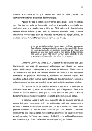 26
26
substituir a imprensa escrita, pois mesmo sem saber ler seria possível obter
conhecimentos através desse meio de comunicação.
Apesar de todo o trabalho desenvolvido pelas Ligas e pela importância
que elas tiveram, junto ao trabalhador rural na organização e orientação dos
sindicatos, e ainda o trabalho desenvolvido pelo PCB na fundação dos sindicatos,
observa Regina Novaes (1997), que os primeiros sindicatos rurais a serem
oficialmente reconhecidos eram os sindicatos de influencia da Igreja Católica, “os
sindicatos cristãos”. Para Monsenhor Ausônio Tércio de Araújo,
onde os sindicatos cristãos foram fortes, as Ligas camponesas
foram fracas, não tiveram tanta força, como é o caso do Rio Grande
do Norte, porque entre um sindicato e uma Liga, só mesmo uma
pessoa que tava com outro objetivo, mais político [...] permanecia
nas Ligas. As Ligas não tinham estrutura para responder a uma
organização mais centrada, mais sólida dos sindicatos.
Conforme Dalcy Cruz (1982, p. 36), “apesar da radicalização das Ligas
Camponesas, mas elas não conseguem estabelecer, com clareza, um projeto
político, onde tivesse como objetivo, a superação da sociedade”. Ainda a autora,
“era influenciada pelo PCB, que defendia as teses nacionalistas e não conseguem
ultrapassar as propostas reformistas e, sobretudo, de Reforma Agrária. Por
questões, tanto de ordem interna, quanto por fatores de ordem externa”. Portanto, o
enfraquecimento das Ligas vai contribuir para o surgimento dos sindicatos cristãos.
Os setores da Igreja Católica passam a patrocinar e organizar os
sindicatos rurais em oposição ao trabalho das Ligas Camponesas. Esse novo
cenário de disputa contribuiu para que os padres saíssem das Igrejas e fossem
buscar uma relação mais estreita com a população, principalmente, do campo.
O papel da Igreja, a partir desse momento, não se resumiria apenas em
missas, batizados, casamentos, enfim, em celebrações religiosas, mas passava a
mobilizar e orientar o homem do campo para que se unissem e formassem seus
próprios sindicatos e, através deles, lutassem por seus direitos. O trabalho
desenvolvido pela Igreja Católica impossibilitou a penetração de seus concorrentes
em outras regiões do Estado, como no caso do Seridó, onde as Ligas Camponesas
não tiveram atuação, ficando a frente da sindicalização a Igreja Católica.
 