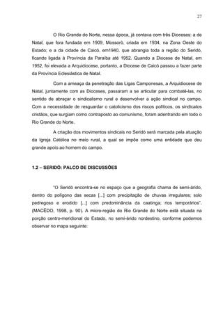 27
27
O Rio Grande do Norte, nessa época, já contava com três Dioceses: a de
Natal, que fora fundada em 1909, Mossoró, criada em 1934, na Zona Oeste do
Estado; e a da cidade de Caicó, em1940, que abrangia toda a região do Seridó,
ficando ligada à Província da Paraíba até 1952. Quando a Diocese de Natal, em
1952, foi elevada a Arquidiocese, portanto, a Diocese de Caicó passou a fazer parte
da Província Eclesiástica de Natal.
Com a ameaça da penetração das Ligas Camponesas, a Arquidiocese de
Natal, juntamente com as Dioceses, passaram a se articular para combatê-las, no
sentido de abraçar o sindicalismo rural e desenvolver a ação sindical no campo.
Com a necessidade de resguardar o catolicismo dos riscos políticos, os sindicatos
cristãos, que surgiam como contraposto ao comunismo, foram adentrando em todo o
Rio Grande do Norte.
A criação dos movimentos sindicais no Seridó será marcada pela atuação
da Igreja Católica no meio rural, a qual se impõe como uma entidade que deu
grande apoio ao homem do campo.
1.2 – SERIDÓ: PALCO DE DISCUSSÕES
“O Seridó encontra-se no espaço que a geografia chama de semi-árido,
dentro do polígono das secas [...] com precipitação de chuvas irregulares; solo
pedregoso e erodido [...] com predominância da caatinga; rios temporários”.
(MACÊDO, 1998, p. 90). A micro-região do Rio Grande do Norte está situada na
porção centro-meridional do Estado, no semi-árido nordestino, conforme podemos
observar no mapa seguinte:
 