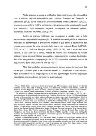 29
29
Ainda, segundo a autora, a justificativa deste recorte, que não compartilha
com a divisão regional estabelecida pelo Instituto Brasileiro de Geografia e
Estatística7
(IBGE) e pelo Instituto de Desenvolvimento e Meio Ambiente8
(IDEMA),
“encontra-se na própria história seridoense, mais precisamente na relação-temporal
que referendou uma cartografia regional impregnada de conteúdo político,
econômico e cultural” (MORAIS, 2005, p. 27).
Dentre os marcos históricos, que descrevem a região, está a forte
expressão de religiosidade da população. “A vivência dessa religiosidade refletia um
forte grau de conformação à providência celestial, a que atribui à abundância das
chuvas ou os rigores da seca, portanto, tudo estava nas mãos de Deus” (MORAIS,
2005, p. 147). Conforme Douglas Araújo (2006, p. 19), “até o início dos anos
setenta, a vida rural foi o centro, habitat da maioria dos moradores do Seridó
potiguar”, tendo como atividades a pecuária e, posteriormente, o cultivo do algodão.
Até 1970, a região tinha uma população de 147.573 habitantes, vivendo a maioria da
população na zona rural9
, com um total de 75.243.
Além das condições socioeconômicas no campo, somamos o advento das
secas que contribuíu para a expulsão do homem do campo para a zona urbana.
Após a década de 1970, a região passa a ter uma aglomeração maior da população
nas cidades, como podemos perceber no quadro abaixo:
7
“Para o IBGE, dados recentes, o Seridó é composto por 17 municípios e está dividido em: Seridó
ocidental (Caicó, São João do Sabugi, Ipueira, São Fernando, Timbaúba dos Batistas, Jardim de
Piranhas e Serra Negra do Norte) e Seridó Oriental (Currais Novos, Acari, Carnaúba dos Dantas,
Cruzeta, São José do Seridó, Ouro Branco, Santana do Seridó, Parelhas e Equador)”. Ibid., p. 27.
8
“De acordo com o Plano de desenvolvimento sustentável do Seridó: Diagnóstico, p. 37: Em 1975,
com assessoria do Instituto Latino-Americano de Pesquisa Econômica e Social (ILPES) das Nações
Unidas, foi desenvolvido um estudo cuja metodologia com base no princípio de variabilidade definiu o
grau de homogeneidade e/ou heterogeneidade do conjunto de indicadores demográficos, sociais e
econômicos e físicos para cada município. O Seridó foi partilhado entre as zonas homogêneas de
Caicó (Caicó, Jardim de Piranhas, São Fernado, Timbaúba dos Batistas, Serra Negra do Norte, São
João do Sabugì, Ipueira, Cruzeta, São José do Seridó, Jardim do Seridó, Ouro Branco e Santana do
Seridó), Currais Novos (Currais Novos, Acari, Parelhas, Carnaúba dos Dantas, São Tomé e Equador)
e parte das Serras Centrais (Santana do Matos, Florânea, Tenente Laurentino Cruz, Lagoa Nova,
Cerro Corá, Bodó, São Vicente, Jucurutu, Triunfo Potiguar e Campo Grande). Esta divisão foi
incorporada ao Plano de desenvolvimento do Seridó (PDSS) fazendo emergir uma cartografia
inusitada em termos regionais ao incorporar sociedades cuja vida de relações está mais atrelada à
dinâmica de outras regiões”. MORAIS, Loc. Cit.
9
Segundo Douglas Araújo (2006, p. 20), “até aquela época, no plano da organização, social e cultural
da região, o campo se sobressaía frente ao urbano em desenvolvimento. Este ultimo, na proa do
dinamismo mercantil do algodão e pela forte pressão demográfica, virou terreno fértil, onde os signos
da modernidade fecundaram, dando um verniz de progresso ao antigo. Em alguns casos, esses
símbolos modernos proliferaram, espraiando-se, à fronteira campesina”.
 