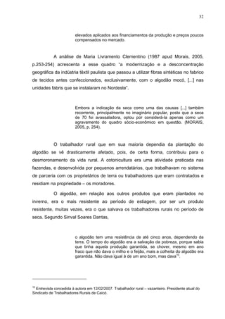 32
32
elevados aplicados aos financiamentos da produção e preços poucos
compensados no mercado.
A análise de Maria Livramento Clementino (1987 apud Morais, 2005,
p.253-254) acrescenta a esse quadro “a modernização e a desconcentração
geográfica da indústria têxtil paulista que passou a utilizar fibras sintéticas no fabrico
de tecidos antes confeccionados, exclusivamente, com o algodão mocó, [...] nas
unidades fabris que se instalaram no Nordeste”.
Embora a indicação da seca como uma das causas [...] também
recorrente, principalmente no imaginário popular, posto que a seca
de 70 foi avassaladora, optou por considerá-la apenas como um
agravamento do quadro sócio-econômico em questão. (MORAIS,
2005, p. 254).
O trabalhador rural que em sua maioria dependia da plantação do
algodão se vê drasticamente afetado, pois, de certa forma, contribuiu para o
desmoronamento da vida rural. A cotonicultura era uma atividade praticada nas
fazendas, e desenvolvida por pequenos arrendatários, que trabalhavam no sistema
de parceria com os proprietários de terra ou trabalhadores que eram contratados e
residiam na propriedade – os moradores.
O algodão, em relação aos outros produtos que eram plantados no
inverno, era o mais resistente ao período de estiagem, por ser um produto
resistente, muitas vezes, era o que salvava os trabalhadores rurais no período de
seca. Segundo Sinval Soares Dantas,
o algodão tem uma resistência de até cinco anos, dependendo da
terra. O tempo do algodão era a salvação da pobreza, porque sabia
que tinha aquela produção garantida, se chover, mesmo em ano
fraco que não dava o milho e o feijão, mais a colheita do algodão era
garantida. Não dava igual à de um ano bom, mas dava10
.
10
Entrevista concedida à autora em 12/02/2007. Trabalhador rural – vazanteiro. Presidente atual do
Sindicato de Trabalhadores Rurais de Caicó.
 