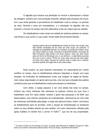 33
33
O algodão que iniciava sua plantação no inverno e atravessava o tempo
de estiagem, embora com uma produção reduzida, afetado pela escassez de chuva,
era o que ainda garantia a permanência do trabalhador rural no campo, no período
de seca. Quando a seca era avassaladora, e a plantação do algodão não era
possível, o homem do campo não tinha alternativa a não ser migrar para as cidades.
Os trabalhadores rurais viviam em estado de extrema pobreza no campo,
mal tinham o que comer e o que vestir. Ainda relata Sinval Soares Dantas,
quando queria sair [os trabalhadores rurais] só tinha uma roupa, pois
não tinham condições de ter mais de uma roupa, de comprar. A
situação era apertada demais. Eu conheci um grupo de irmãos, eram
uns cinco irmãos ou mais, moravam na fazenda Coelho, município de
São Fernando; eles tinham um terno branco. Uma vez eles foram
para um forró na Dominga e eu vi, eu lembro [...] cada festa que eles
iam um ia com o terno. Tinha um outro caso que era de uma calça,
só tinha uma calça, trocava de camisa mais a calça era a mesma,
pra tudo quanto era lugar ele ia com essa calça.
Esse quadro, ao qual estavam submetidos, foi responsável por muitos
conflitos no campo, mas os trabalhadores estavam dispostos a romper com essa
situação. Os sindicatos de trabalhadores rurais, que surgiam na região do Seridó,
viam nessa organização um apoio para sua luta, uma vez que a atuação dos padres
contribuía para que os trabalhadores rurais procurassem os sindicatos.
Com efeito, a Igreja passava a ser uma aliada das lutas no campo,
embora seu único interesse não estivesse na pobreza crônica em que vivia o
trabalhador rural. Em cada cidade, recebia o apoio das paróquias e do SAR, que
desencadeou uma intensa campanha de sindicalização, utilizando-se de uma rede
de emissoras controladas pela Igreja, a cargo dos párocos locais. Assim, convocava
os trabalhadores para as reuniões, onde a equipe de sindicalização os esclarecia
sobre os seus direitos através de uma cartilha. Um outro instrumento utilizado pela
Igreja Católica no Seridó fora o Jornal “A Folha11
”, que era de sua propriedade,
11
O jornal A Folha era da Diocese de Caicó. Fundado pelo Monsenhor Walfredo Gurgel em 1954,
tendo como diretor e tesoureiro padre Ausônio Tércio de Araújo, atualmente Monsenhor.
 