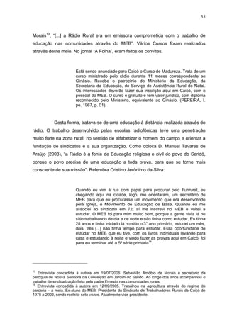35
35
Morais13
, “[...] a Rádio Rural era um emissora comprometida com o trabalho de
educação nas comunidades através do MEB”. Vários Cursos foram realizados
através deste meio. No jornal “A Folha”, eram feitos os convites.
Está sendo anunciado para Caicó o Curso de Madureza. Trata de um
curso ministrado pelo rádio durante 11 meses correspondente ao
Ginásio. Recebe o patrocínio do Ministério da Educação, da
Secretária da Educação, do Serviço de Assistência Rural de Natal.
Os interessados deverão fazer sua inscrição aqui em Caicó, com o
pessoal do MEB. O curso é gratuito e tem valor jurídico, com diploma
reconhecido pelo Ministério, equivalente ao Ginásio. (PEREIRA, I.
pe. 1967, p. 01).
Desta forma, tratava-se de uma educação à distância realizada através do
rádio. O trabalho desenvolvido pelas escolas radiofônicas teve uma penetração
muito forte na zona rural, no sentido de alfabetizar o homem do campo e orientar a
fundação de sindicatos e a sua organização. Como coloca D. Manuel Tavares de
Araújo (2003), “a Rádio é a fonte de Educação religiosa e civil do povo do Seridó,
porque o povo precisa de uma educação a toda prova, para que se torne mais
consciente de sua missão”. Relembra Cristino Jerônimo da Silva:
Quando eu vim à rua com papai para procurar pelo Funrural, eu
chegando aqui na cidade, logo, me orientaram, um secretário do
MEB para que eu procurasse um movimento que era desenvolvido
pela Igreja, o Movimento de Educação de Base. Quando eu me
associei ao sindicato em 72, aí me inscrevi no MEB e voltei a
estudar. O MEB foi para mim muito bom, porque a gente vivia lá no
sítio trabalhando de dia e de noite e não tinha como estudar. Eu tinha
28 anos e tinha iniciado lá no sitio o 3° ano primário, estudei um mês,
dois, três [...] não tinha tempo para estudar. Essa oportunidade de
estudar no MEB que eu tive, com os livros individuais levando para
casa e estudando à noite e vindo fazer as provas aqui em Caicó, foi
para eu terminar até a 5ª série primária14
.
13
Entrevista concedida à autora em 19/07/2006. Sebastião Arnóbio de Morais é secretario da
paróquia de Nossa Senhora da Conceição em Jardim do Seridó. Ao longo dos anos acompanhou o
trabalho de sindicalização feito pelo padre Ernesto nas comunidades rurais.
14
Entrevista concedida à autora em 12/09/2005. Trabalhou na agricultura através do regime de
parceria – a meia. Ex-aluno do MEB. Presidente do Sindicato de Trabalhadores Rurais de Caicó de
1978 a 2002, sendo reeleito sete vezes. Atualmente vice-presidente.
 