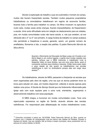 36
36
Devido à exploração de trabalho a que era submetido o homem do campo,
muitos não haviam freqüentado escolas. Também muitos pequenos proprietários
trabalhadores ou arrendatários trabalhavam em regime de economia familiar,
levando toda a família para trabalhar no campo. Os filhos iniciavam na agricultura
muito cedo, muitas vezes ainda crianças, ficando impossibilitados, de freqüentarem
a escola. Uma outra dificuldade seria em relação ao deslocamento para as cidades,
pois, em muitas comunidades rurais não havia escola, e, nas que existiam, só era
oferecido até o 4° ou 5° ano primário. A carga horária de trabalho no campo acabava
não permitindo a freqüência à escola, gerando, assim, um grande número de
analfabetos. Somamos a isto, a reação dos patrões. O padre Raimundo Sérvulo da
Silva afirma:
Quando o Movimento de Educação de Base surgiu em Cruzeta e em
Serra Negra e em outros lugares, a gente teve muitas reações dos
patrões, achava que o MEB instruindo o trabalhador rural ia
despertar neles os seus direitos, que era uma coisa óbvia, quem é
consciente conhece seus direitos e deveres. Então havia esse medo
e essa reação de não querer os trabalhadores nas escolas
radiofônicas e nem no sindicalismo porque eles iam exigir seus
direitos
15
.
Os trabalhadores, através do MEB, passariam a freqüentar as escolas que
eram organizadas pelo clero da região, uma vez que os alunos poderiam levar os
livros para estudar em casa, em horário disponível, voltando à escola apenas para
realizar uma prova. A Escola de Serviço Social que era fortemente influenciada pela
Igreja saía com suas equipes para a zona rural, orientando, organizando e
desenvolvendo trabalhos com essa população.
O MEB chegou a funcionar em muitas comunidades rurais. Teve uma
repercussão expressiva na região do Seridó, atuando através das escolas
radiofônicas. Foi responsável pela alfabetização de muitos trabalhadores rurais,
15
Entrevista concedida à autora em 18/10/2006. Padre Raimundo Sérvulo da Silva, quando se
envolveu com o trabalho de sindicalização rural era pároco das cidades de Parelhas, Equador e
Santana do Seridó, mas seu trabalho não se limitou a esses municípios, atuou juntamente com os
párocos em outras cidades no Seridó.
 