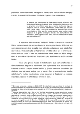37
37
politizando e conscientizando. Na região do Seridó, onde havia o trabalho da Igreja
Católica, lá estava o MEB atuando. Conforme Expedito Jorge de Medeiros,
as pessoas que participavam do MEB era voluntárias, solidário. Nas
comunidades a gente conseguia umas contribuições financeiras com
os próprios comunitários para que a gente custeasse algumas
despesas com as escolas radiofônicas. Então tinha que ter uma
mesa, papel, lápis. Tinha que participar de encontros em outras
comunidades e tinha que ter esses recursos para custear essas
despesas e a gente conseguia através das comunidades. No
Badaruco a gente construiu uma mesa com um dinheiro de um leilão
que nos realizamos16
.
A equipe do MEB tinha seu núcleo no Seridó, localizado na cidade de
Caicó, e era composta de um coordenador e alguns supervisores. A Diocese era
quem coordenava em toda a região, mas cabia às paróquias de cada cidade ficar
responsável pela sua atuação. O MEB fornecia um rádio cativo, que só sintonizava a
Rádio Rural de Caicó. Como nas comunidades rurais ainda não havia energia
elétrica, eram fornecidas também lâmpadas a gás, acompanhada de um pequeno
botijão.
Havia uma grande massa de trabalhadores que eram analfabetos ou
semi-analfabetos. Segundo o trabalhador rural e presidente atual do sindicato de
Parelhas o senhor Joaquim Enéas Batista, “[...] havia membros da diretoria [do
sindicato] que não sabia assinar nem o nome”. Com o surgimento das escolas
radiofônicas17
, muitos trabalhadores rurais passaram a freqüentar as escolas,
iniciando o processo de alfabetização através do rádio.
16
Entrevista concedida à autora em 08/01/2007. Ex-trabalhador rural, secretário do sindicato de
trabalhadores rurais da cidade de Caicó e sócio do de cruzeta; foi professor do MEB (Movimento de
Educação de Base) no Seridó, atuou como secretário da FETARN na região do Seridó e atualmente é
assessor.
17
Segundo Dalcy da Silva Cruz (1982, p. 57), “em 1958 são criadas as escolas radiofônicas, embora
em 1948, antes, até mesmo da criação do SAR, já tenha surgido a idéia do rádio como instrumento
de educação. Entretanto, estas só foram concretizadas com a viagem de D. Eugênio Sales à América
Latina, onde teve a oportunidade de conhecer a experiência colombiana de educação pelo rádio,
através da ‘Accíon popular cultural’ (Rádio Sutatenza), orientada pelo pe. Salcedo, e a aquisição de
um canal conseguido através do Decreto n° 43.729, de 21 de maio de 58, concedido e autorizado,
segundo o desejo do SAR. Com a Emissora de Educação Rural, em 10 de agosto do mesmo ano,
teve início a experiência de educação pelo rádio. Em 20 de setembro, o SAR transmite a 1ª lição a 69
escolas”.
 