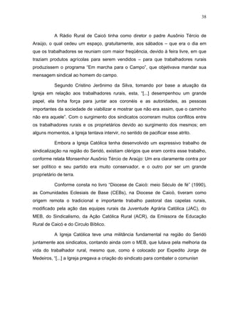 38
38
A Rádio Rural de Caicó tinha como diretor o padre Ausônio Tércio de
Araújo, o qual cedeu um espaço, gratuitamente, aos sábados – que era o dia em
que os trabalhadores se reuniam com maior freqüência, devido à feira livre, em que
traziam produtos agrícolas para serem vendidos – para que trabalhadores rurais
produzissem o programa “Em marcha para o Campo”, que objetivava mandar sua
mensagem sindical ao homem do campo.
Segundo Cristino Jerônimo da Silva, tomando por base a atuação da
Igreja em relação aos trabalhadores rurais, esta, “[...] desempenhou um grande
papel, ela tinha força para juntar aos coronéis e as autoridades, as pessoas
importantes da sociedade de viabilizar e mostrar que não era assim, que o caminho
não era aquele”. Com o surgimento dos sindicatos ocorreram muitos conflitos entre
os trabalhadores rurais e os proprietários devido ao surgimento dos mesmos; em
alguns momentos, a Igreja tentava intervir, no sentido de pacificar esse atrito.
Embora a Igreja Católica tenha desenvolvido um expressivo trabalho de
sindicalização na região do Seridó, existiam clérigos que eram contra esse trabalho,
conforme relata Monsenhor Ausônio Tércio de Araújo: Um era claramente contra por
ser político e seu partido era muito conservador, e o outro por ser um grande
proprietário de terra.
Conforme consta no livro “Diocese de Caicó: meio Século de fé” (1990),
as Comunidades Eclesiais de Base (CEBs), na Diocese de Caicó, tiveram como
origem remota o tradicional e importante trabalho pastoral das capelas rurais,
modificado pela ação das equipes rurais da Juventude Agrária Católica (JAC), do
MEB, do Sindicalismo, da Ação Católica Rural (ACR), da Emissora de Educação
Rural de Caicó e do Circulo Bíblico.
A Igreja Católica teve uma militância fundamental na região do Seridó
juntamente aos sindicatos, contando ainda com o MEB, que lutava pela melhoria da
vida do trabalhador rural, mesmo que, como é colocado por Expedito Jorge de
Medeiros, “[...] a Igreja pregava a criação do sindicato para combater o comunismo”.
 