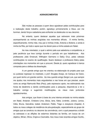 4
4
AGRADECIMENTOS
São muitas as pessoas a quem devo agradecer pelas contribuições para
a realização deste trabalho; porém, agradeço primeiramente a Deus, por me
iluminar, dando força e sabedoria para enfrentar os obstáculos no seu decorrer.
No entanto, quero destacar aquelas que estiveram mais próximas
acompanhando as minhas angústias nos momentos difíceis. À minha família,
especificamente, minha mãe, meu pai e minhas irmãs, Antonia e Alcilene, e ainda à
minha tia Rita, por todo o apoio que me deram para a minha estada em Natal.
Ao meu orientador, o qual o admiro pela sua sabedoria e competência, e
pela paciência que teve comigo durante o período em que trabalhamos. Aos
professores João Emanuel, Willington Germano e Dalcy Cruz, pelas valiosas
contribuições no exame de qualificação. Quero destacar a professora Dalcy pelas
orientações nos momentos em que a procurei. Desde já, quero agradecer à banca
composta para a defesa da dissertação.
A um grande amigo que me orientou na elaboração do projeto para que
eu pudesse ingressar no mestrado, o prof. Douglas Araújo, do Campus de Caicó,
por quem tenho um grande carinho. Ao meu querido amigo Sergio Luis, que sempre
me ajudou nos momentos mais angustiantes e nas horas em que precisei, assim
como ao amigo Raimundo Reis (Pery), pelo expressivo apoio, me estimulando nas
horas de desânimo e dando contribuições para a pesquisa, dispondo-se a ler o
trabalho comigo e sugerindo modificações, os meus mais profundos
agradecimentos.
Aos amigos, que foram à base de uma intensa amizade na minha estada
em Natal, Andarair, Cristiane Lima, Glicia, Iane, Kátia, Lindinês, Juliana, Lenice,
Célia, Bruna, Geovânia, Izabel, Anderson, Pablo, Tiago e Jossylucio (Capela). A
todos os meus colegas da residência de pós-graduação, especialmente ao grupo de
amigos que se construiu no decorrer da convivência, com o qual passamos a dividir
os estresses e as aflições de estarmos distantes da família, em busca de um
objetivo, Mirian, Olívia, Crigina e Cezinaldo. Aos meus mais recentes amigos Cecílio,
 