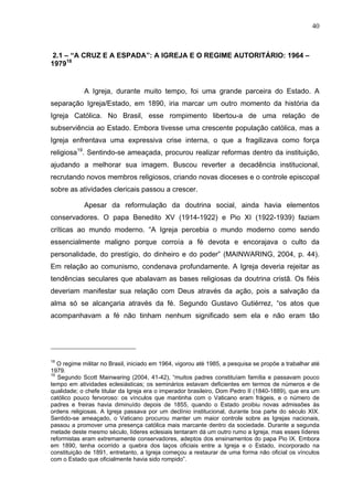 40
40
2.1 – “A CRUZ E A ESPADA”: A IGREJA E O REGIME AUTORITÁRIO: 1964 –
197918
A Igreja, durante muito tempo, foi uma grande parceira do Estado. A
separação Igreja/Estado, em 1890, iria marcar um outro momento da história da
Igreja Católica. No Brasil, esse rompimento libertou-a de uma relação de
subserviência ao Estado. Embora tivesse uma crescente população católica, mas a
Igreja enfrentava uma expressiva crise interna, o que a fragilizava como força
religiosa19
. Sentindo-se ameaçada, procurou realizar reformas dentro da instituição,
ajudando a melhorar sua imagem. Buscou reverter a decadência institucional,
recrutando novos membros religiosos, criando novas dioceses e o controle episcopal
sobre as atividades clericais passou a crescer.
Apesar da reformulação da doutrina social, ainda havia elementos
conservadores. O papa Benedito XV (1914-1922) e Pio XI (1922-1939) faziam
críticas ao mundo moderno. “A Igreja percebia o mundo moderno como sendo
essencialmente maligno porque corroía a fé devota e encorajava o culto da
personalidade, do prestígio, do dinheiro e do poder” (MAINWARING, 2004, p. 44).
Em relação ao comunismo, condenava profundamente. A Igreja deveria rejeitar as
tendências seculares que abalavam as bases religiosas da doutrina cristã. Os fiéis
deveriam manifestar sua relação com Deus através da ação, pois a salvação da
alma só se alcançaria através da fé. Segundo Gustavo Gutiérrez, “os atos que
acompanhavam a fé não tinham nenhum significado sem ela e não eram tão
18
O regime militar no Brasil, iniciado em 1964, vigorou até 1985, a pesquisa se propõe a trabalhar até
1979.
19
Segundo Scott Mainwaring (2004, 41-42), “muitos padres constituíam família e passavam pouco
tempo em atividades eclesiásticas; os seminários estavam deficientes em termos de números e de
qualidade; o chefe titular da Igreja era o imperador brasileiro, Dom Pedro II (1840-1889), que era um
católico pouco fervoroso: os vínculos que mantinha com o Vaticano eram frágeis, e o número de
padres e freiras havia diminuído depois de 1855, quando o Estado proibiu novas admissões às
ordens religiosas. A Igreja passava por um declínio institucional, durante boa parte do século XIX.
Sentido-se ameaçado, o Vaticano procurou manter um maior controle sobre as Igrejas nacionais,
passou a promover uma presença católica mais marcante dentro da sociedade. Durante a segunda
metade deste mesmo século, líderes eclesiais tentaram dá um outro rumo a Igreja, mas esses líderes
reformistas eram extremamente conservadores, adeptos dos ensinamentos do papa Pio IX. Embora
em 1890, tenha ocorrido a quebra dos laços oficiais entre a Igreja e o Estado, incorporado na
constituição de 1891, entretanto, a Igreja começou a restaurar de uma forma não oficial os vínculos
com o Estado que oficialmente havia sido rompido”.
 