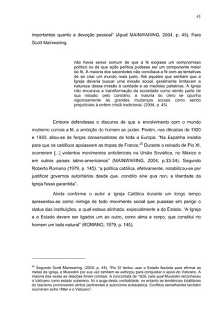 41
41
importantes quanto a devoção pessoal” (Apud MAINWARING, 2004, p. 45). Para
Scott Mainwaring,
não havia senso comum de que a fé exigisse um compromisso
político ou de que ação política pudesse ser um componente maior
da fé. A maioria dos sacerdotes não conciliava a fé com as tentativas
de se criar um mundo mais justo. Até aqueles que sentiam que a
Igreja deveria buscar uma missão social, geralmente limitavam a
natureza dessa missão à caridade e as medidas paliativas. A Igreja
não encarava a transformação da sociedade como sendo parte de
sua missão; pelo contrário, a maioria do clero se opunha
vigorosamente às grandes mudanças sociais como sendo
prejudiciais à ordem cristã tradicional. (2004, p. 45).
Embora defendesse o discurso de que o envolvimento com o mundo
moderno corroia a fé, a ambição do homem ao poder. Porém, nas décadas de 1920
e 1930, aliou-se às forças conservadoras de toda a Europa. “Na Espanha insistia
para que os católicos apoiassem as tropas de Franco.20
Durante o reinado de Pio XI,
ocorreram [...] violentos movimentos anticlericais na União Soviética, no México e
em outros países latino-americanos” (MAINWARING, 2004, p.33-34). Segundo
Roberto Romano (1979, p. 145), “a política católica, efetivamente, notabilizou-se por
justificar governos autoritários desde que, conditio sine qua non, a liberdade da
Igreja fosse garantida”.
Ainda conforme o autor a Igreja Católica durante um longo tempo
apresentou-se como inimiga de todo movimento social que pusesse em perigo o
status das instituições, a qual estava alinhada, especialmente a do Estado. “A Igreja
e o Estado devem ser ligados um ao outro, como alma e corpo, que constitui no
homem um todo natural” (ROMANO, 1979, p. 145).
20
Segundo Scott Mainwaring, (2004, p. 44), “Pio XI tentou usar o Estado fascista para afirmar as
metas da Igreja, e Mussolini por sua vez também se esforçou para conquistar o apoio do Vaticano. A
maioria das vezes as relações foram cordiais. A concordata de 1929, pela qual Mussolini reconheceu
o Vaticano como estado suberano, foi o auge desta cordialidade; no entanto as tendências totalitárias
do fascismo promoveram atritos pertinentes à autonomia eclesiástica. Conflitos semelhantes também
ocorreram entre Hitler e o Vaticano”.
 