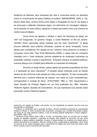 43
43
tendência de defender seus interesses tem sido e continuará sendo um elemento
chave no envolvimento da Igreja Católica na política” (MAINWARING, 2004, p. 16).
Dentro desta ótica, embora tenha como objeto a divulgação da sua fé, ela passa a
se preocupar e defender interesses leigos, em detrimento da mensagem religiosa,
se envolvendo no meio político, apoiando a classe dominante como uma maneira de
manter seus privilégios.
Como forma de agradar e retribuir o apoio da hierarquia da Igreja, em
1931 era inaugurado, no governo Vargas, o Cristo Redentor no Rio de Janeiro.
Também foram aprovadas várias medidas que lhe eram favoráveis23
. A Igreja
procura defender seus próprios interesses, quando se sente ameaçada, busca
táticas para combatê-los. Em relação ao seu “rebanho” tenta preservar os antigos e
conquistar novos fiéis. Para Scott Mainwaring (2004), a Igreja está em constante
interação com o “meio ambiente, procura adaptar-se às mudanças ocorrentes na
sociedade, políticas, sociais e econômicas”. Enquanto criticava os partidos políticos,
buscava aliança com o Estado para defender os interesses da instituição.
Durante um longo tempo, esteve ligada aos grandes proprietários de terra
e à realização de seus interesses24
. A atuação dessa instituição junto ao Estado
sempre se deu de forma muito estreita em toda a sua trajetória. “O clero conservador
afirmava que a extrema diferença de classes, com todas as suas conseqüências,
correspondiam à vontade de Deus”. (FÜCHTNER, 1980, p. 140). Argumentava o
bispo Geraldo de Proença Sigaud em um livro publicado em 1960, intitulado
“Reforma Agrária: Questão de Consciência”, em que expressava sua opinião sobre
prevenção contra a Reforma Agrária:
autonomia, em relação ao Estado, mas perdeu na sua capacidade de angariar recursos para sua
manutenção e mobilização”.
23
“Colocou a constituição sob a proteção de Deus; permitiu assistência espiritual às organizações
militares e oficiais; e, como conquista mais importante, conseguiu que o Estado financiasse a Igreja,
em nome de um vago interesse coletivo, e que as escolas públicas adotassem o ensino religioso”.
(OLIVEIRA, 1992, p. 50).
24
Conforme Cícero Soares Neto (1984, p. 91-92), “na República velha, os coronéis não se valiam
apenas do aparelho repressor e judiciário do Estado, pois também se socorriam de uma outra
instituição: a Igreja (católica, apostólica, romana). A Igreja também se constituía num aliado para a
política dominante do coronelismo. Não só contribuía para a exploração do trabalhador, como ainda
se socorria do seu apelo ideológico para o “sentimento de religião que bons frutos têm dado a esta
terra e mantido a paz e harmonia entre seus fiéis”.
 