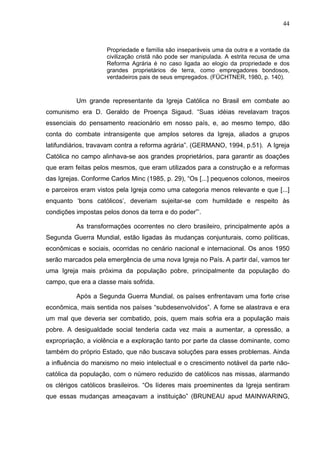 44
44
Propriedade e família são inseparáveis uma da outra e a vontade da
civilização cristã não pode ser manipulada. A estrita recusa de uma
Reforma Agrária é no caso ligada ao elogio da propriedade e dos
grandes proprietários de terra, como empregadores bondosos,
verdadeiros pais de seus empregados. (FÜCHTNER, 1980, p. 140).
Um grande representante da Igreja Católica no Brasil em combate ao
comunismo era D. Geraldo de Proença Sigaud. “Suas idéias revelavam traços
essenciais do pensamento reacionário em nosso país, e, ao mesmo tempo, dão
conta do combate intransigente que amplos setores da Igreja, aliados a grupos
latifundiários, travavam contra a reforma agrária”. (GERMANO, 1994, p.51). A Igreja
Católica no campo alinhava-se aos grandes proprietários, para garantir as doações
que eram feitas pelos mesmos, que eram utilizados para a construção e a reformas
das Igrejas. Conforme Carlos Minc (1985, p. 29), “Os [...] pequenos colonos, meeiros
e parceiros eram vistos pela Igreja como uma categoria menos relevante e que [...]
enquanto ‘bons católicos’, deveriam sujeitar-se com humildade e respeito às
condições impostas pelos donos da terra e do poder”’.
As transformações ocorrentes no clero brasileiro, principalmente após a
Segunda Guerra Mundial, estão ligadas às mudanças conjunturais, como políticas,
econômicas e sociais, ocorridas no cenário nacional e internacional. Os anos 1950
serão marcados pela emergência de uma nova Igreja no País. A partir daí, vamos ter
uma Igreja mais próxima da população pobre, principalmente da população do
campo, que era a classe mais sofrida.
Após a Segunda Guerra Mundial, os países enfrentavam uma forte crise
econômica, mais sentida nos países “subdesenvolvidos”. A fome se alastrava e era
um mal que deveria ser combatido, pois, quem mais sofria era a população mais
pobre. A desigualdade social tenderia cada vez mais a aumentar, a opressão, a
expropriação, a violência e a exploração tanto por parte da classe dominante, como
também do próprio Estado, que não buscava soluções para esses problemas. Ainda
a influência do marxismo no meio intelectual e o crescimento notável da parte não-
católica da população, com o número reduzido de católicos nas missas, alarmando
os clérigos católicos brasileiros. “Os líderes mais proeminentes da Igreja sentiram
que essas mudanças ameaçavam a instituição” (BRUNEAU apud MAINWARING,
 