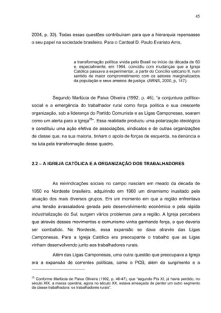 45
45
2004, p. 33). Todas essas questões contribuíram para que a hierarquia repensasse
o seu papel na sociedade brasileira. Para o Cardeal D. Paulo Evaristo Arns,
a transformação política vivida pelo Brasil no início da década de 60
e, especialmente, em 1964, coincidiu com mudanças que a Igreja
Católica passava a experimentar, a partir do Concílio vaticano II, num
sentido de maior comprometimento com os setores marginalizados
da população e seus anseios de justiça. (ARNS, 2000, p, 147).
Segundo Marlúcia de Paiva Oliveira (1992, p. 46), “a conjuntura político-
social e a emergência do trabalhador rural como força política e sua crescente
organização, sob a liderança do Partido Comunista e as Ligas Camponesas, soaram
como um alerta para a Igreja25
”. Essa realidade produziu uma polarização ideológica
e constituiu uma ação efetiva de associações, sindicatos e de outras organizações
de classe que, na sua maioria, tinham o apoio de forças de esquerda, na denúncia e
na luta pela transformação desse quadro.
2.2 – A IGREJA CATÓLICA E A ORGANIZAÇÃO DOS TRABALHADORES
As reivindicações sociais no campo nasciam em meado da década de
1950 no Nordeste brasileiro, adquirindo em 1960 um dinamismo inusitado pela
atuação dos mais diversos grupos. Em um momento em que a região enfrentava
uma tensão avassaladora gerada pelo desenvolvimento econômico e pela rápida
industrialização do Sul, surgem vários problemas para a região. A Igreja percebera
que através desses movimentos o comunismo vinha ganhando força, e que deveria
ser combatido. No Nordeste, essa expansão se dava através das Ligas
Camponesas. Para a Igreja Católica era preocupante o trabalho que as Ligas
vinham desenvolvendo junto aos trabalhadores rurais.
Além das Ligas Camponesas, uma outra questão que preocupava a Igreja
era a expansão de correntes políticas, como o PCB, além do surgimento e a
25
Conforme Marlúcia de Paiva Oliveira (1992, p. 46-47), que “segundo Pio XI, já havia perdido, no
século XIX, a massa operária, agora no século XX, estava ameaçada de perder um outro segmento
da classe trabalhadora: os trabalhadores rurais”.
 
