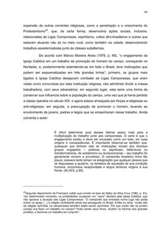 46
46
expansão de outras correntes religiosas, como a penetração e o crescimento do
Protestantismo26
, que, de certa forma, desenvolvia ações sociais, inclusive,
relacionadas às Ligas Camponesas, espiritismo, cultos afro-brasileiros e outras que
estavam atuando não só no meio rural, como também na cidade, desenvolvendo
trabalhos assistencialistas junto às classes subalternas.
De acordo com Marcio Moreira Alves (1979, p. 68), “o engajamento da
Igreja Católica em um trabalho de promoção do homem do campo, começando no
Nordeste, e, posteriormente estendendo-se em todo o Brasil, teve motivações que
podem ser esquematizadas em três grandes linhas”; primeiro, os grupos mais
ligados à Igreja Católica desejavam combater as Ligas Camponesas, que eram
vistas como comunistas por esta instituição religiosa, não admitindo dividir a massa
trabalhadora, com seus adversários; em segundo lugar, esta seria uma forma de
conservar sua influencia sobre a população do campo, uma vez que já havia perdido
a classe operária no século XIX, e agora estava ameaçada por forças a-religiosas ou
anti-religiosas; em seguida, a preocupação de promover o homem, levando ao
envolvimento de jovens, padres e leigos que se empenharam nesse trabalho. Ainda
comenta o autor:
É difícil determinar qual desses fatores pesou mais para a
multiplicação do trabalho junto aos camponeses. O certo é que o
engajamento existiu e deve ser encarado como um todo, em suas
origens e conseqüências. É importante observar-se também que,
quaisquer que tenham sido as motivações iniciais dos diversos
grupos engajados – políticas ou espirituais, defensivas ou
transformadoras, de solidarismo ou revolucionarias – seu trabalho foi
geralmente sincero e proveitoso. O camponês brasileiro tinha tão
pouco, passara tanto tempo na estagnação que qualquer pessoa que
se dispusesse a ajudá-lo, na tentativa de aquisição de sua condição
humana, encontrava receptividade e largos terrenos virgens à sua
frente. (ALVES, p.69).
26
Segundo depoimento de Francisco Julião que consta na tese de Dalcy da Silva Cruz (1982, p. 43),
“em determinado momento, os protestantes ocuparam um “vazio” deixado pela Igreja Católica, que
não apoiava a atuação das Ligas Camponesas: “O camponês que entrasse numa Liga não podia
entrar na Igreja (...) a religião protestante ainda era perseguida no Brasil. Então eu dizia: ‘vocês são
da religião oprimida, os camponeses também estão sendo oprimidos. Por que vocês não se juntam
comigo pra fazer um trabalho no campo? Pode cantar seus hinos, recitem os trechos dos grandes
profetas, e fazemos um trabalho em conjunto”.
 