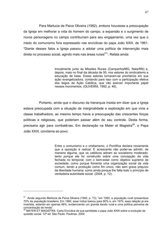 47
47
Para Marlucia de Paiva Oliveira (1992), embora houvesse a preocupação
da Igreja em melhorar a vida do homem do campo, a expansão e o surgimento de
novos personagens no campo contribuíram para seu engajamento, uma vez que o
medo do comunismo fora expressado nas encíclicas do papa João XXIII, de 1961.
“Diante desses fatos a Igreja passou a adotar uma política de intervenção mais
direta no processo social, agindo mais nas áreas rurais27
”. Relata ainda:
Inicialmente junto às Missões Rurais (Campanha/MG, Nata/RN) e,
depois, mais no final da década de 50, nos setores do sindicalismo e
educação de base. Esses setores tornaram-se prioritários em sua
ação evangelizadora, contando para isso com a participação efetiva
dos leigos da Ação Católica, que vão exercer importante papel
nesses movimentos. (OLIVEIRA, 1992, p. 48).
Portanto, ainda que o discurso da hierarquia insista em dizer que a Igreja
estava preocupada com a situação de marginalidade e exploração em que vivia a
classe trabalhadora, ao mesmo tempo havia a preocupação das crescentes forças
políticas e religiosas, que poderiam passar além do seu controle. Desta forma,
precisaria agir para combatê-las. Em declaração na Mater et Magistra28
, o Papa
João XXIII, conclama ao povo:
Entre o comunismo e o cristianismo, o Pontífice declara novamente
que a oposição é radical. E acrescenta não poder-se admitir, de
maneira alguma, que os católicos adiram ao socialismo moderado:
tanto porque ele foi construído sobre uma concepção da vida
fechada no temporal, com o bem-estar como objetivo supremo da
sociedade, como porque fomenta uma organização social da vida
comum, tendo a produção como fim único, não sem grave prejuízo
da liberdade humana; como ainda porque lhe falta todo o princípio de
verdadeira autoridade social. (2004, p. 12).
27
Ainda segundo Marlúcia de Paiva Oliveira (1992, p. 73), “em 1950, a população rural rpresentava
70% da população brasileira. Em 1960, esse índice baixou para 60% e, em 1970, essa relação já era
invertida, estando em apenas 48%, evidenciando um grande êxodo rural e uma política perversa de
concentração de renda”.
28
MATER ET MAGISTRA. Carta Encíclica de sua santidade o papa João XXIII sobre a evolução da
questão social. 12ª ed. São Paulo: Paulinas, 2004.
 