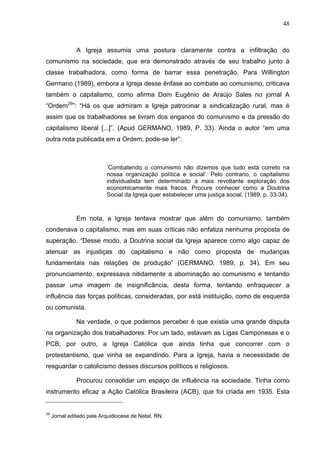 48
48
A Igreja assumia uma postura claramente contra a infiltração do
comunismo na sociedade, que era demonstrado através de seu trabalho junto à
classe trabalhadora, como forma de barrar essa penetração. Para Willington
Germano (1989), embora a Igreja desse ênfase ao combate ao comunismo, criticava
também o capitalismo, como afirma Dom Eugênio de Araújo Sales no jornal A
“Ordem29
”: “Há os que admiram a Igreja patrocinar a sindicalização rural, mas é
assim que os trabalhadores se livram dos enganos do comunismo e da pressão do
capitalismo liberal [...]”. (Apud GERMANO, 1989, P. 33). Ainda o autor “em uma
outra nota publicada em a Ordem, pode-se ler”:
‘Combatendo o comunismo não dizemos que tudo está correto na
nossa organização política e social’. Pelo contrario, o capitalismo
individualista tem determinado a mais revoltante exploração dos
economicamente mais fracos. Procure conhecer como a Doutrina
Social da Igreja quer estabelecer uma justiça social. (1989, p. 33-34).
Em nota, a Igreja tentava mostrar que além do comunismo, também
condenava o capitalismo, mas em suas críticas não enfatiza nenhuma proposta de
superação. “Desse modo, a Doutrina social da Igreja aparece como algo capaz de
atenuar as injustiças do capitalismo e não como proposta de mudanças
fundamentais nas relações de produção” (GERMANO, 1989, p. 34). Em seu
pronunciamento, expressava nitidamente a abominação ao comunismo e tentando
passar uma imagem de insignificância, desta forma, tentando enfraquecer a
influência das forças políticas, consideradas, por está instituição, como de esquerda
ou comunista.
Na verdade, o que podemos perceber é que existia uma grande disputa
na organização dos trabalhadores. Por um lado, estavam as Ligas Camponesas e o
PCB; por outro, a Igreja Católica que ainda tinha que concorrer com o
protestantismo, que vinha se expandindo. Para a Igreja, havia a necessidade de
resguardar o catolicismo desses discursos políticos e religiosos.
Procurou consolidar um espaço de influência na sociedade. Tinha como
instrumento eficaz a Ação Católica Brasileira (ACB), que foi criada em 1935. Esta
29
Jornal editado pela Arquidiocese de NataI, RN.
 