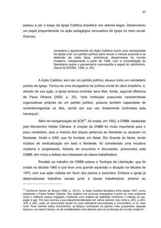49
49
passou a ser o braço da Igreja Católica brasileira nos setores leigos. Desenvolveu
um papel preponderante na ação pedagógica renovadora da Igreja no meio social.
Gramsci,
considera o aparecimento da Ação Católica como uma necessidade
da Igreja criar um partido político para recuar o menos possível e se
defender da visão laica, anticlerical, disseminada no mundo
moderno, notadamente a partir de 1948, com a consolidação do
liberalismo sobre o pensamento cosmopolita e papal do catolicismo.
(Apud OLIVEIRA, 1992, p. 54).
A Ação Católica, sem ser um partido político, atuava como um verdadeiro
partido da Igreja. Tornou-se uma divulgadora da política social do clero brasileiro, e,
através de sua ação, a Igreja tentava controlar seus fiéis. Ainda, segundo Marlúcia
de Paiva Oliveira (2000, p. 20), “esta instituição possuindo características
organizativas próprias de um partido político, possuía também capacidade de
controlar/organizar os fiéis, sendo por sua vez diretamente controlada pela
hierarquia”.
Além da reorganização da ACB30
, foi criada, em 1952, a CNBB, idealizada
pelo Monsenhor Helder Câmara. A criação da CNBB foi muito importante para o
povo nordestino, pois a maioria dos bispos pertencia ao Nordeste ou atuavam no
Nordeste. Ainda o SAR, que foi fundado em Natal, Rio Grande do Norte, tendo
núcleos de sindicalização em todo o Nordeste, foi considerado uma iniciativa
moderna e progressista. Através de encontros e discussões, promovidos pela
CNBB, tem início a defesa dos interesses da classe trabalhadora.
Paralelo ao trabalho da CNBB estava a Teologia da Libertação, que foi
criada na década 1960 e que teve uma grande expansão e atuação na década de
1970, com sua ação voltada em favor dos pobres e excluídos. Embora a Igreja já
desenvolvesse trabalhos sociais junto à classe trabalhadora, anterior ao
30
Conforme Itamar de Sousa (1982, p. 30-31), “a Ação Católica Brasileira tinha desde 1947, como
assistente o Padre Helder Câmara. Seu objetivo era procurar evangelizar a partir do meio ambiente
onde o militante estava engajado, mediante uma análise da realidade conforme o método do ver,
julgar e agir. Por isso ocorreu a sua departimentalização em vários setores, tais como a JOC, a JEC,
JUC e JAC, cada um procurando atuart no meio estudantil secundarista e universitário, e no meio
rural. Para orientar estes movimentos, os Bispos nomearam os padres mais preparados daquela
época e, ao mesmo tempo, os de mentalidades mais abertas para as mudanças do mundo moderno”.
 