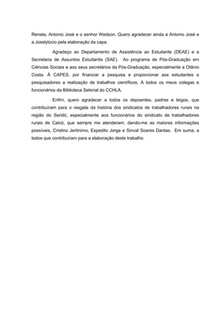 5
5
Renata, Antonio José e o senhor Wedson. Quero agradecer ainda a Antonio José e
a Josslylúcio pela elaboração da capa.
Agradeço ao Departamento de Assistência ao Estudante (DEAE) e a
Secretaria de Assuntos Estudantis (SAE). Ao programa de Pós-Graduação em
Ciências Sociais e aos seus secretários da Pós-Graduação, especialmente a Otânio
Costa. À CAPES, por financiar a pesquisa e proporcionar aos estudantes e
pesquisadores a realização de trabalhos científicos. A todos os meus colegas e
funcionários da Biblioteca Setorial do CCHLA.
Enfim, quero agradecer a todos os depoentes, padres e leigos, que
contribuíram para o resgate da história dos sindicatos de trabalhadores rurais na
região do Seridó, especialmente aos funcionários do sindicato de trabalhadores
rurais de Caicó, que sempre me atenderam, dando-me as maiores informações
possíveis, Cristino Jerônimo, Expedito Jorge e Sinval Soares Dantas. Em suma, a
todos que contribuíram para a elaboração deste trabalho.
 