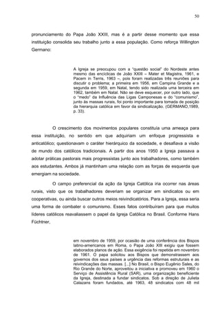 50
50
pronunciamento do Papa João XXIII, mas é a partir desse momento que essa
instituição consolida seu trabalho junto a essa população. Como reforça Willington
Germano:
A Igreja se preocupou com a “questão social” do Nordeste antes
mesmo das encíclicas de João XXIII – Mater et Magistra, 1961, e
Pacem in Terris, 1963 –, pois foram realizadas três reuniões para
discutir o problema; a primeira em 1956, em Campina Grande e a
segunda em 1959, em Natal, tendo sido realizada uma terceira em
1962, também em Natal. Não se deve esquecer, por outro lado, que
o “medo” da Influência das Ligas Camponesas e do “comunismo”,
junto às massas rurais, foi ponto importante para tomada de posição
da hierarquia católica em favor da sindicalização. (GERMANO,1989,
p. 33).
O crescimento dos movimentos populares constituía uma ameaça para
essa instituição, no sentido em que adquiriam um enfoque progressista e
anticatólico; questionavam o caráter hierárquico da sociedade, e desafiava a visão
de mundo dos católicos tradicionais. A partir dos anos 1950 a Igreja passava a
adotar práticas pastorais mais progressistas junto aos trabalhadores, como também
aos estudantes. Ambos já mantinham uma relação com as forças de esquerda que
emergiam na sociedade.
O campo preferencial da ação da Igreja Católica iria ocorrer nas áreas
rurais, visto que os trabalhadores deveriam se organizar em sindicatos ou em
cooperativas, ou ainda buscar outros meios reivindicatórios. Para a Igreja, essa seria
uma forma de combater o comunismo. Esses fatos contribuíram para que muitos
líderes católicos reavaliassem o papel da Igreja Católica no Brasil. Conforme Hans
Füchtner,
em novembro de 1959, por ocasião de uma conferência dos Bispos
latino-americanos em Roma, o Papa João XIII exigiu que fossem
elaborados planos de ação. Essa exigência foi repetida em novembro
de 1961. O papa solicitou aos Bispos que demonstrassem aos
governos dos seus países a urgência das reformas estruturais e as
reivindicações das massas. [...] No Brasil, o Bispo Eugênio Sales, do
Rio Grande do Norte, aproveitou a iniciativa e promoveu em 1960 o
Serviço de Assistência Rural (SAR), uma organização beneficiente
da Igreja, destinada a fundar sindicatos. Sob a direção de Julieta
Calazans foram fundados, até 1963, 48 sindicatos com 48 mil
 