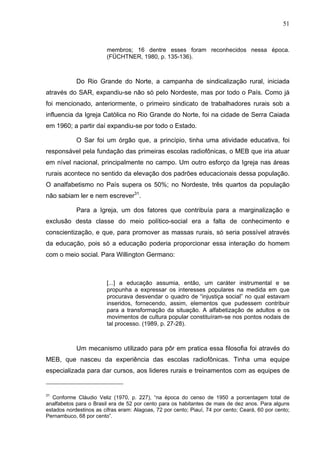 51
51
membros; 16 dentre esses foram reconhecidos nessa época.
(FÜCHTNER, 1980, p. 135-136).
Do Rio Grande do Norte, a campanha de sindicalização rural, iniciada
através do SAR, expandiu-se não só pelo Nordeste, mas por todo o País. Como já
foi mencionado, anteriormente, o primeiro sindicato de trabalhadores rurais sob a
influencia da Igreja Católica no Rio Grande do Norte, foi na cidade de Serra Caiada
em 1960; a partir daí expandiu-se por todo o Estado.
O Sar foi um órgão que, a princípio, tinha uma atividade educativa, foi
responsável pela fundação das primeiras escolas radiofônicas, o MEB que iria atuar
em nível nacional, principalmente no campo. Um outro esforço da Igreja nas áreas
rurais acontece no sentido da elevação dos padrões educacionais dessa população.
O analfabetismo no País supera os 50%; no Nordeste, três quartos da população
não sabiam ler e nem escrever31
.
Para a Igreja, um dos fatores que contribuía para a marginalização e
exclusão desta classe do meio político-social era a falta de conhecimento e
conscientização, e que, para promover as massas rurais, só seria possível através
da educação, pois só a educação poderia proporcionar essa interação do homem
com o meio social. Para Willington Germano:
[...] a educação assumia, então, um caráter instrumental e se
propunha a expressar os interesses populares na medida em que
procurava desvendar o quadro de “injustiça social” no qual estavam
inseridos, fornecendo, assim, elementos que pudessem contribuir
para a transformação da situação. A alfabetização de adultos e os
movimentos de cultura popular constituíram-se nos pontos nodais de
tal processo. (1989, p. 27-28).
Um mecanismo utilizado para pôr em pratica essa filosofia foi através do
MEB, que nasceu da experiência das escolas radiofônicas. Tinha uma equipe
especializada para dar cursos, aos lideres rurais e treinamentos com as equipes de
31
Conforme Cláudio Veliz (1970, p. 227), “na época do censo de 1950 a porcentagem total de
analfabetos para o Brasil era de 52 por cento para os habitantes de mais de dez anos. Para alguns
estados nordestinos as cifras eram: Alagoas, 72 por cento; Piauí, 74 por cento; Ceará, 60 por cento;
Pernambuco, 68 por cento”.
 
