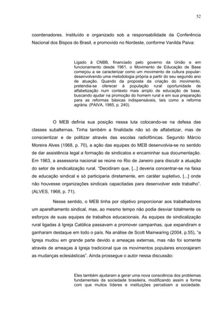 52
52
coordenadores. Instituído e organizado sob a responsabilidade da Conferência
Nacional dos Bispos do Brasil, e promovido no Nordeste, conforme Vanilda Paiva:
Ligado à CNBB, financiado pelo governo da União e em
funcionamento desde 1961, o Movimento de Educação de Base
começou a se caracterizar como um movimento de cultura popular-
desenvolvendo uma metodologia própria a partir do seu segundo ano
de atuação. Quando da proposta da criação do movimento,
pretendia-se oferecer à população rural oportunidade de
alfabetização num contexto mais amplo de educação de base,
buscando ajudar na promoção do homem rural e em sua preparação
para as reformas básicas indispensáveis, tais como a reforma
agrária. (PAIVA, 1985, p. 240).
O MEB definia sua posição nessa luta colocando-se na defesa das
classes subalternas. Tinha também a finalidade não só de alfabetizar, mas de
conscientizar e de politizar através das escolas radiofônicas. Segundo Márcio
Moreira Alves (1968, p. 70), a ação das equipes do MEB desenvolvia-se no sentido
de dar assistência legal a formação de sindicatos e encaminhar sua documentação.
Em 1963, a assessoria nacional se reúne no Rio de Janeiro para discutir a atuação
do setor de sindicalização rural. “Decidiram que, [...] deveria concentrar-se na faixa
de educação sindical e só participaria diretamente, em caráter supletivo, [...] onde
não houvesse organizações sindicais capacitadas para desenvolver este trabalho”.
(ALVES, 1968, p. 71).
Nesse sentido, o MEB tinha por objetivo proporcionar aos trabalhadores
um aparelhamento sindical, mas, ao mesmo tempo não podia desviar totalmente os
esforços de suas equipes de trabalhos educacionais. As equipes de sindicalização
rural ligadas à Igreja Católica passavam a promover campanhas, que expandiram e
ganharam destaque em todo o país. Na análise de Scott Mainwaring (2004, p.55), “a
Igreja mudou em grande parte devido a ameaças externas, mas não foi somente
através de ameaças à Igreja tradicional que os movimentos populares encorajaram
as mudanças eclesiásticas”. Ainda prossegue o autor nessa discussão:
Eles também ajudaram a gerar uma nova consciência dos problemas
fundamentais da sociedade brasileira, modificando assim a forma
com que muitos líderes e instituições percebiam a sociedade.
 