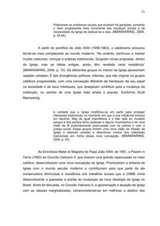 53
53
Politizaram os problemas sociais que existiam há gerações, tornando
o clero progressista mais consciente das injustiças sociais e da
necessidade da Igreja de dedicar-se a elas. (MAINWARING, 2004,
p. 55-56).
A partir do pontífice de João XXIII (1958-1963), o catolicismo procurou
tornar-se mais complacente ao mundo moderno. “No entanto, continuou a manter
muitos costumes, crenças e práticas tradicionais. Surgiram novas propostas, dentro
da Igreja, mas as idéias antigas, ainda, têm revelado certa resistência”
(MAINWARING, 2004, p. 10). Os diferentes grupos no interior da Igreja apresentam
reações variadas. É das divergências políticas, internas, que vão originar os grupos
católicos progressistas, com uma concepção diferente da hierarquia, de seu papel
na sociedade e de seus interesses, que desejavam contribuir para a mudança da
instituição, no sentido de uma Igreja mais ampla e popular. Conforme Scott
Mainwaring,
é verdade que a Igreja modificou-se em parte para proteger
interesses tradicionais no momento em que a sua influência entrava
em declínio. Mas de igual importância é o fato dela ter mudado
porque a luta política levou pessoas e alguns movimentos a ter uma
visão de fé profundamente preocupada com os pobres e com a
justiça social. Esses grupos tinham uma nova visão da missão da
Igreja e estavam prestes a abandonar muitos dos interesses
tradicionais em nome dessa nova concepção. (MAINWARING,
2004, p. 33).
As Encíclicas Mater et Magistra do Papa João XXIII, de 1961, e Pacem in
Terris (1963) do Concílio Vaticano II, que tiveram uma grande repercussão no meio
católico, desenvolveram uma nova concepção da Igreja. Promoveram a sintonia da
Igreja com o mundo secular moderno e contribuíram para que parte da ala
conservadora diminuísse a resistência aos trabalhos sociais que a CNBB vinha
desenvolvendo e passasse a aceitar as mudanças da nova ideologia da Igreja no
Brasil. Ainda foi discutida, no Concilio Vaticano II, a aproximação e atuação da Igreja
com as classes marginalizadas, comprometendo-se em melhorar o destino dos
 