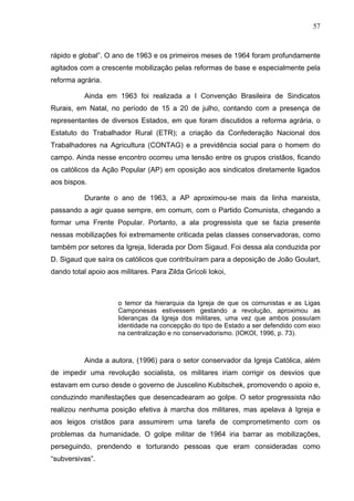 57
57
rápido e global”. O ano de 1963 e os primeiros meses de 1964 foram profundamente
agitados com a crescente mobilização pelas reformas de base e especialmente pela
reforma agrária.
Ainda em 1963 foi realizada a I Convenção Brasileira de Sindicatos
Rurais, em Natal, no período de 15 a 20 de julho, contando com a presença de
representantes de diversos Estados, em que foram discutidos a reforma agrária, o
Estatuto do Trabalhador Rural (ETR); a criação da Confederação Nacional dos
Trabalhadores na Agricultura (CONTAG) e a previdência social para o homem do
campo. Ainda nesse encontro ocorreu uma tensão entre os grupos cristãos, ficando
os católicos da Ação Popular (AP) em oposição aos sindicatos diretamente ligados
aos bispos.
Durante o ano de 1963, a AP aproximou-se mais da linha marxista,
passando a agir quase sempre, em comum, com o Partido Comunista, chegando a
formar uma Frente Popular. Portanto, a ala progressista que se fazia presente
nessas mobilizações foi extremamente criticada pelas classes conservadoras, como
também por setores da Igreja, liderada por Dom Sigaud. Foi dessa ala conduzida por
D. Sigaud que saíra os católicos que contribuíram para a deposição de João Goulart,
dando total apoio aos militares. Para Zilda Grícoli Iokoi,
o temor da hierarquia da Igreja de que os comunistas e as Ligas
Camponesas estivessem gestando a revolução, aproximou as
lideranças da Igreja dos militares, uma vez que ambos possuíam
identidade na concepção do tipo de Estado a ser defendido com eixo
na centralização e no conservadorismo. (IOKOI, 1996, p. 73).
Ainda a autora, (1996) para o setor conservador da Igreja Católica, além
de impedir uma revolução socialista, os militares iriam corrigir os desvios que
estavam em curso desde o governo de Juscelino Kubitschek, promovendo o apoio e,
conduzindo manifestações que desencadearam ao golpe. O setor progressista não
realizou nenhuma posição efetiva à marcha dos militares, mas apelava à Igreja e
aos leigos cristãos para assumirem uma tarefa de comprometimento com os
problemas da humanidade. O golpe militar de 1964 iria barrar as mobilizações,
perseguindo, prendendo e torturando pessoas que eram consideradas como
“subversivas”.
 