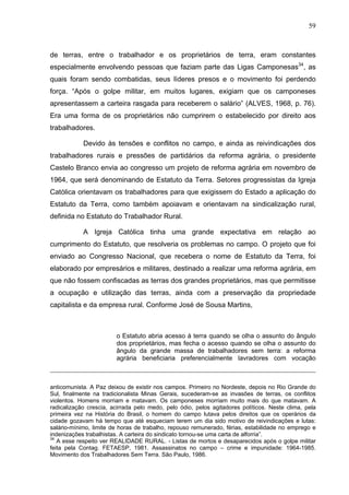 59
59
de terras, entre o trabalhador e os proprietários de terra, eram constantes
especialmente envolvendo pessoas que faziam parte das Ligas Camponesas34
, as
quais foram sendo combatidas, seus líderes presos e o movimento foi perdendo
força. “Após o golpe militar, em muitos lugares, exigiam que os camponeses
apresentassem a carteira rasgada para receberem o salário” (ALVES, 1968, p. 76).
Era uma forma de os proprietários não cumprirem o estabelecido por direito aos
trabalhadores.
Devido às tensões e conflitos no campo, e ainda as reivindicações dos
trabalhadores rurais e pressões de partidários da reforma agrária, o presidente
Castelo Branco envia ao congresso um projeto de reforma agrária em novembro de
1964, que será denominando de Estatuto da Terra. Setores progressistas da Igreja
Católica orientavam os trabalhadores para que exigissem do Estado a aplicação do
Estatuto da Terra, como também apoiavam e orientavam na sindicalização rural,
definida no Estatuto do Trabalhador Rural.
A Igreja Católica tinha uma grande expectativa em relação ao
cumprimento do Estatuto, que resolveria os problemas no campo. O projeto que foi
enviado ao Congresso Nacional, que recebera o nome de Estatuto da Terra, foi
elaborado por empresários e militares, destinado a realizar uma reforma agrária, em
que não fossem confiscadas as terras dos grandes proprietários, mas que permitisse
a ocupação e utilização das terras, ainda com a preservação da propriedade
capitalista e da empresa rural. Conforme José de Sousa Martins,
o Estatuto abria acesso à terra quando se olha o assunto do ângulo
dos proprietários, mas fecha o acesso quando se olha o assunto do
ângulo da grande massa de trabalhadores sem terra: a reforma
agrária beneficiaria preferencialmente lavradores com vocação
anticomunista. A Paz deixou de existir nos campos. Primeiro no Nordeste, depois no Rio Grande do
Sul, finalmente na tradicionalista Minas Gerais, sucederam-se as invasões de terras, os conflitos
violentos. Homens morriam e matavam. Os camponeses morriam muito mais do que matavam. A
radicalização crescia, acirrada pelo medo, pelo ódio, pelos agitadores políticos. Neste clima, pela
primeira vez na História do Brasil, o homem do campo lutava pelos direitos que os operários da
cidade gozavam há tempo que até esqueciam terem um dia sido motivo de reivindicações e lutas:
salário-mínimo, limite de horas de trabalho, repouso remunerado, férias, estabilidade no emprego e
indenizações trabalhistas. A carteira do sindicato tornou-se uma carta de alforria”.
34
A esse respeito ver REALIDADE RURAL. - Listas de mortos e desaparecidos após o golpe militar
feita pela Contag. FETAESP, 1981. Assassinatos no campo – crime e impunidade: 1964-1985.
Movimento dos Trabalhadores Sem Terra. São Paulo, 1986.
 