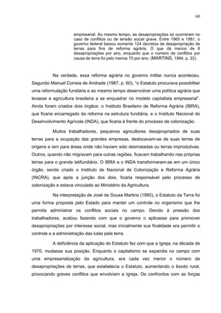 60
60
empresarial. Ao mesmo tempo, as desapropriações só ocorreram no
caso de conflitos ou de tensão social grave. Entre 1965 e 1981, o
governo federal baixou somente 124 decretos de desapropriação de
terras para fins de reforma agrária. O que dá menos de 8
desapropriações por ano, enquanto que o número de conflitos por
causa de terra foi pelo menos 70 por ano. (MARTINS, 1984, p. 22).
Na verdade, essa reforma agrária no governo militar nunca aconteceu.
Segundo Manuel Correia de Andrade (1987, p. 60), “o Estatuto procurava possibilitar
uma reformulação fundiária e ao mesmo tempo desenvolver uma política agrária que
levasse a agricultura brasileira a se enquadrar no modelo capitalista empresarial”.
Ainda foram criados dois órgãos: o Instituto Brasileiro de Reforma Agrária (IBRA),
que ficaria encarregado da reforma na estrutura fundiária, e o Instituto Nacional de
Desenvolvimento Agrícola (INDA), que ficaria à frente do processo de colonização.
Muitos trabalhadores, pequenos agricultores desapropriados de suas
terras para a ocupação das grandes empresas, deslocavam-se de suas terras de
origens e iam para áreas onde não haviam sido desmatadas ou terras improdutivas.
Outros, quando não migravam para outras regiões, ficavam trabalhando nas próprias
terras para o grande latifundiário. O IBRA e o INDA transformaram-se em um único
órgão, sendo criado o Instituto de Nacional de Colonização e Reforma Agrária
(INCRA), que após a junção dos dois, ficaria responsável pelo processo de
colonização e estava vinculado ao Ministério da Agricultura.
Na interpretação de José de Sousa Martins (1985), o Estatuto da Terra foi
uma forma proposta pelo Estado para manter um controle no organismo que lhe
permita administrar os conflitos sociais no campo. Devido à pressão dos
trabalhadores, acabou fazendo com que o governo o aplicasse para promover
desapropriações por interesse social, mas inicialmente sua finalidade era permitir o
controle e a administração das lutas pela terra.
A deficiência da aplicação do Estatuto fez com que a Igreja, na década de
1970, mudasse sua posição. Enquanto o capitalismo se expandia no campo com
uma empresarialização da agricultura, era cada vez menor o número de
desapropriações de terras, que estabelecia o Estatuto, aumentando o êxodo rural,
provocando graves conflitos que envolviam a Igreja. Os confrontos com as forças
 