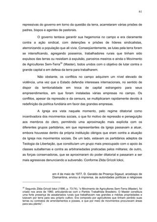 61
61
repressivas do governo em torno da questão da terra, acarretaram várias prisões de
padres, bispos e agentes de pastorais.
O governo tentava garantir sua hegemonia no campo e era claramente
contra a ação sindical, com detenções e prisões de líderes sindicalistas,
aterrorizando a população que ali vivia. Conseqüentemente, as lutas pela terra foram
se intensificando, agregando posseiros, trabalhadores rurais que tinham sido
expulsos das terras ou resistiam à expulsão, parceiros meeiros e ainda o Movimento
de Agricultores Sem-Terra35
(Master), todos unidos com o objetivo de lutar contra o
grande capital e em defesa da terra para trabalharem.
Não obstante, os conflitos no campo adquirem um nível elevado de
violência, uma vez que o Estado defendia interesses internacionais, no sentido de
dispor da territorialidade em troca de capital estrangeiro para seus
empreendimentos, em que foram instaladas várias empresas no campo. Os
conflitos, apesar da repressão e da censura, se multiplicaram rapidamente devido à
redefinição da política fundiária em favor das grandes empresas.
A Igreja era vista naquele momento, pelo regime ditatorial como
incentivadora dos movimentos sociais, o que foi motivo de repressão e perseguição
aos membros do clero, permitindo uma aproximação mais explícita com os
diferentes grupos partidários, em que representantes da Igreja passavam a atuar,
embora houvesse dentro da própria instituição clérigos que eram contra a atuação
da Igreja nos movimentos sociais. De um lado, estavam os partidários adeptos da
Teologia da Libertação, que constituíam um grupo mais preocupado com o apoio às
classes subalternas e contra as arbitrariedades praticadas pelos militares; de outro,
as forças conservadoras, que se aproximaram do poder ditatorial e passaram a ser
mais agressivas denunciando a subversão. Conforme Zilda Grícoli Iokoi,
em 4 de maio de 1977, D. Geraldo de Proença Sigaud, arcebispo de
Diamantina, enviou à imprensa, às autoridades políticas e religiosas
35
Segundo Zilda Grícoli Iokoi (1996, p. 73-74), “o Movimento de Agricultores Sem-Terra (Master), foi
criado nos anos de 1960, articulando-se com o Partido Trabalhista Brasileiro. O Master constituía
uma forte presença de assalariados rurais que trabalhavam nas grandes e médias propriedades e
lutavam por terra para seu próprio cultivo. Era composto por agricultores que tinham perdido suas
terras ou contratos de arrendamentos e posses, e que por meio de movimentos procuravam áreas
para seu plantio”.
 