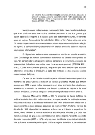 62
62
um relatório denunciando infiltração comunista em todas as partes e
também na Igreja. Acusava explicitamente D. Pedro Casaldáliga e D.
Tomás Balduíno, como os responsáveis pela crise entre a Igreja e o
Estado. (IOKOI, 1996, p.119).
Mesmo após a instauração do regime autoritário, havia membros da Igreja
que eram contra o apoio que muitos católicos passaram a dar aos grupos que
faziam oposição ao regime e à atuação junto aos trabalhadores rurais, declarando
apoio ao regime. Como coloca Kenneth Serbin (2004, p.104), “até o início dos anos
70, muitos bispos mantinham uma cautelosa, porém esperançosa atitude em relação
ao regime, e permaneceram praticamente em silêncio enquanto católicos radicais
eram presos e torturados”.
D. Sigaud era extremamente conservador; reuniu um dossiê acusando
Dom. Casaldáliga de praticas comunistas e solicitando ao Estado sua expulsão do
país. “Os conservadores elogiavam o golpe e condenava o comunismo, enquanto os
progressistas defendiam uma critica mais dura ao novo governo” (SERBIN, 2001,
p.102). Outros não tomavam partidos, enquanto que havia setores que estavam
totalmente envolvidos e criticavam a ação dos militares e dos próprios setores
conservadores da Igreja.
Os atos de atrocidades cometidos pelos militares fizeram com que muitos
membros da Igreja Católica aderissem às causas populares. Muitos que tinham
apoiado em 1964 o golpe militar passavam a em atuar em favor dos subalternos,
aumentando o número de membros que faziam oposição ao regime e às suas
praticas arbitrárias. A “cruz e a espada” entravam em profundos conflitos entre si.
Segundo Mainwaring (2004, p. 09), “a presença da Igreja Católica na
política brasileira tem sido muito marcante, em que parcela da instituição estava
vinculada ao Estado e às classes dominantes até 1964, entrando em atritos com o
Estado durante as duas décadas seguintes ao regime militar”. Portanto, no final da
década de 1960, alguns bispos passaram a denunciar a violência e as praticas de
tortura, como também a política econômica adotada pelos militares que cada vez
mais beneficiava os grupos que compactuavam com o regime. “Durante o período
de maior repressão (1968 – 1974), a Igreja, com freqüência, era a única instituição
com suficiente autonomia política para criticar o regime autoritário e para defender
 