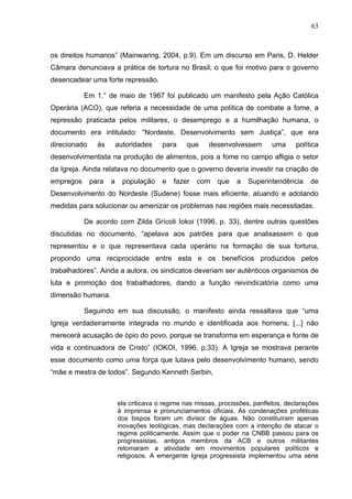 63
63
os direitos humanos” (Mainwaring, 2004, p.9). Em um discurso em Paris, D. Helder
Câmara denunciava a prática de tortura no Brasil, o que foi motivo para o governo
desencadear uma forte repressão.
Em 1.° de maio de 1967 foi publicado um manifesto pela Ação Católica
Operária (ACO), que referia a necessidade de uma política de combate a fome, a
repressão praticada pelos militares, o desemprego e a humilhação humana, o
documento era intitulado: “Nordeste, Desenvolvimento sem Justiça”, que era
direcionado às autoridades para que desenvolvessem uma política
desenvolvimentista na produção de alimentos, pois a fome no campo afligia o setor
da Igreja. Ainda relatava no documento que o governo deveria investir na criação de
empregos para a população e fazer com que a Superintendência de
Desenvolvimento do Nordeste (Sudene) fosse mais eficiente, atuando e adotando
medidas para solucionar ou amenizar os problemas nas regiões mais necessitadas.
De acordo com Zilda Grícoli Iokoi (1996, p. 33), dentre outras questões
discutidas no documento, “apelava aos patrões para que analisassem o que
representou e o que representava cada operário na formação de sua fortuna,
propondo uma reciprocidade entre esta e os benefícios produzidos pelos
trabalhadores”. Ainda a autora, os sindicatos deveriam ser autênticos organismos de
luta e promoção dos trabalhadores, dando a função reivindicatória como uma
dimensão humana.
Seguindo em sua discussão, o manifesto ainda ressaltava que “uma
Igreja verdadeiramente integrada no mundo e identificada aos homens, [...] não
merecerá acusação de ópio do povo, porque se transforma em esperança e fonte de
vida e continuadora de Cristo” (IOKOI, 1996, p.33). A Igreja se mostrava perante
esse documento como uma força que lutava pelo desenvolvimento humano, sendo
“mãe e mestra de todos”. Segundo Kenneth Serbin,
ela criticava o regime nas missas, procissões, panfletos, declarações
à imprensa e pronunciamentos oficiais. As condenações proféticas
dos bispos foram um divisor de águas. Não constituíram apenas
inovações teológicas, mas declarações com a intenção de atacar o
regime politicamente. Assim que o poder na CNBB passou para os
progressistas, antigos membros da ACB e outros militantes
retomaram a atividade em movimentos populares políticos e
religiosos. A emergente Igreja progressista implementou uma série
 