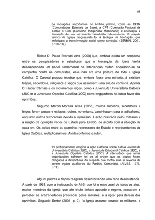 64
64
de inovações importantes no âmbito político, como as CEBs
(Comunidades Eclesiais de Base), a CPT (Comissão Pastoral da
Terra), o Cimi (Conselho Indigenista Missionário) e encorajou a
formação de um movimento trabalhista independente. O projeto
teórico da Igreja progressista foi à teologia da libertação, que
enfatizava a transformação social como salvação. (SERBIN, 2001,
p.106-107).
Relata D. Paulo Evaristo Arns (2000) que, embora exista um consenso
entre os pesquisadores e estudiosos que a hierarquia da Igreja tenha
desempenhado um papel fundamental na intervenção militar, engajando-se na
campanha contra os comunistas, essa não era uma postura de toda a Igreja
Católica. O Cardeal procura mostrar que, embora fosse uma minoria, já existiam
bispos, sacerdotes, religiosos e leigos que assumiam uma atitude contrária. Aponta
D. Helder Câmara e os movimentos leigos, como a Juventude Universitária Católica
(JUC) e a Juventude Operária Católica (JOC) como engajadores na luta a favor dos
oprimidos.
Segundo Marcio Moreira Alves (1968), muitos católicos, sacerdotes e
leigos, foram presos e exilados; outros, no entanto, caminhavam para o radicalismo;
enquanto outros retrocediam devido à repressão. A ação praticada pelos militares e
a reação da oposição variou de Estado para Estado, de acordo com a situação de
cada um. Os atritos entre os aparelhos repressores do Estado e representantes da
Igreja Católica, multiplicaram-se. Ainda conforme o autor,
foi profundamente atingida a Ação Católica, sobre tudo a Juventude
Universitária Católica (JUC), a Juventude Estudantil Católica (JEC), e
a Juventude Operária Católica (JOC). A intensidade que estas
organizações sofreram foi de tal ordem que os bispos foram
obrigados a defendê-las da suspeita que contra elas se levanta de
serem órgãos auxiliares do Partido Comunista. (ALVES, 1979,
p.17).
Alguns padres e bispos reagiram desenvolvendo uma rede de resistência.
A partir de 1968, com a instauração do AI-5, que foi o mais cruel de todos os atos,
muitos membros da Igreja, que até então tinham apoiado o regime, passaram a
perceber as arbitrariedades praticadas pelos militares, e a optar pela defesa dos
oprimidos. Segundo Serbin (2001, p. 9), “a Igreja assume perante os militares, o
 